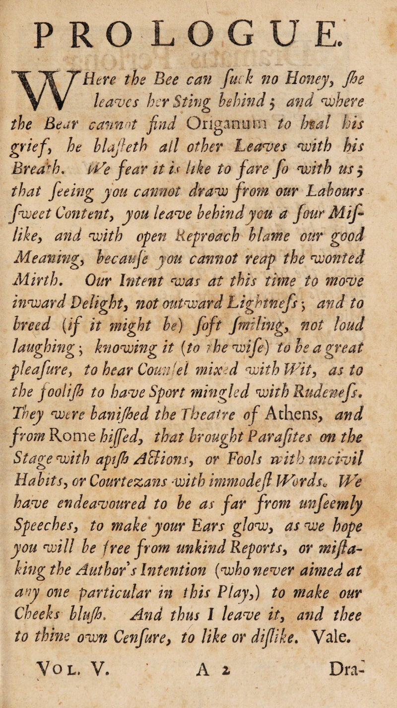 PROLOGUE. WHere the Bee can fuck no Honeyy Jhe leaves her Sting behind j and where the Bear cannot find Origanum to htal his griefi he hlajkth ail other Leaves with his Breach. We fear it is like to fare fo with us $ that feeing you cannot draw fro?n our Labours fweet Content y you leave behind you a four Mif likey and with open Reproach blame our good Meaning, becaufe you cannot reap the wonted Mirth. Our Intent was at this time to move inward Delight, not outward Lightnefs •> and to breed (if it might he) foft fmilmgy not loud laughings knowing it (to rhe wife) to be a great pleafurey to hear Couch el mixed with Wit , as to the joolijh to have Sport mingled with Rudemfs. They were banifhed the Theatre of Athens, and from Rome biffedx that brought Parafites on the Stage with aptjh ASlions, or Fools with uncivil HabitSy or Courtezans with immodejl Words* We have endeavoured to be as far from unfeemly Speeches, to make your Ears glow, as we hope you will be free from unkind Report sy or miff a- king the Author s Intention (who never aimed at any one particular in this Playy) to make our Cheeks blufh. And thus I leave ity and thee to thine own Cenfure, to like or difike. Vale. VOL V. ' A 2 Dra-