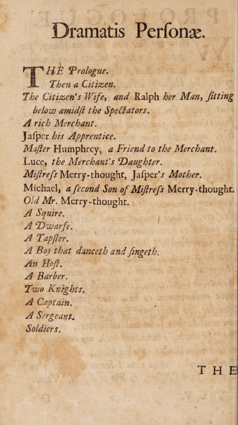 Dramatis Perform. THb Prologue. Then a Citizen. The Citizen's Wife, and Ralph her Man> fitting below amidjl the Spebtators. A rich Merchant. Jafper his Apprentice. Mafier Humphrey, a Friend to the Merchant. Luce, the Merchant's 'Daughter. Miftrefs Merry-thought, JafperV Mother. Michael, a fecond Son of Miftrefs Merry-thought. Old Mr. Merry-thought. A Squire. A TTwarfe. A Tap (ter. A Boy that danceth and fimgeth, An koft. ' /. ’■ i A Barber. Two Knights* A Captain. A Sergeant< Soldiers.