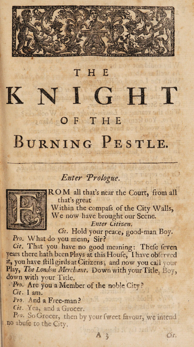 Bu Enter Prologue. ROM all that’s near the Court, from all that’s great Within the compafs of the City Walls, We now have brought our Scene. Enter Citizen. Ch. Hold your peace, good-man Boy. Pro. What do you mean. Sir? Cit. That you have no good meaning: Thefe feven years there hath been Plays at this Houfe, I have obferved it, you have ffcill girds at Citizens:, and now you call your Play, The London Merchant. Down with your Title Boy, down with your Tide. Pro. Are you a Member of the noble City ? Cit. I am. Pro, And a Frce-man? Cit, Yea, and a Grocer, Pro. So Grocer, then by yourfweet favour, we intend ,no abufe to the City,