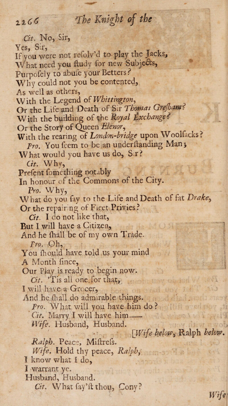 Cit. No, Sir, Yes, Sir, If you were not refojv’d to play the Jacks, What need you ftudy for new Subjects, Purpofely to abuie your Betters ? Why could not you be contented, As well as others, With the Legend of Whittington^ Or the Life and Death of Sir Thomas Grejham i With the building of the Royal Exchange? Or the Story of Queen Elenor, With the rearing of London-bridge upon Woolfacks? Pro. You fcem to be an undemanding Man 3 What would you have us do, S r? Gt. Why, Prefent fomething notably In honour of the Commons of the City. Pro. Why, What do you fay to the Life and Death of fat Drakey Or the repairing of Fleet Privies? Cit, I do not like that, But I will have a Citizen, And he fhall be of my own Trade. Fro. Oh, You ftiould have told us your mind A Month iince, Our Flay is ready to begin now. Cit. ’Tis all one,for that, 1 will have a Grocer, And he iliall do admirable things. Fro. What will you have h im do ? Gt. Marry 1 will have him- Wife. Husband, Husband. [Wife below, Ralph below. Ralph. Peace, Miftrels. Wife. Hold thy peace, Ralph, I know what I do, I warrant ye. Husband, Husband. Cit. What fay’ft thou, Cony?