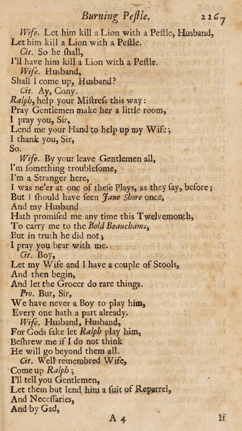 Wife. Let him kill a Lion with a Peftle, Husband, Let him kill a Lion with a Peftle. Cit. So he fhall. I’ll have him kill a Lion with a Peftle. Wife. Husband, Shall 1 come up. Husband? Cit. Ay, Cony. Ralph, help your Miftrefs this way: Pray Gentlemen make her a little room, I pray you. Sir, Lend me your Hand to help up my Wife j I thank you, Sir, So. Wife. By your leave Gentlemen all, I’m fomething troublefome. I’m a Stranger here, I was ne’er at one of thefe Plays, as they fay, before $ But I fhould have feen Jane Shore once, And my Husband Hath promifed me any time this Twelvemonth, To carry me to the Bold Beaucbams9 But in truth he did not j I pray you bear with me. Cit. Boy, Let my Wife and 1 have a couple of Stools, And then begin, And let the Grocer do rare things. Pro. But, Sir, We have never a Boy to play him, Every one hath a part already. Wife. Husband, Husband, For Gods fake let Ralph play him, Befhrew me if I do not think He will go beyond them all. Cit. Well remembred Wife, Come up Ralph, I’ll tell you Gentlemen, Let them but lend him a fuit of Repgrrel, And Neceflaries, And by Gad, ' A 4 If
