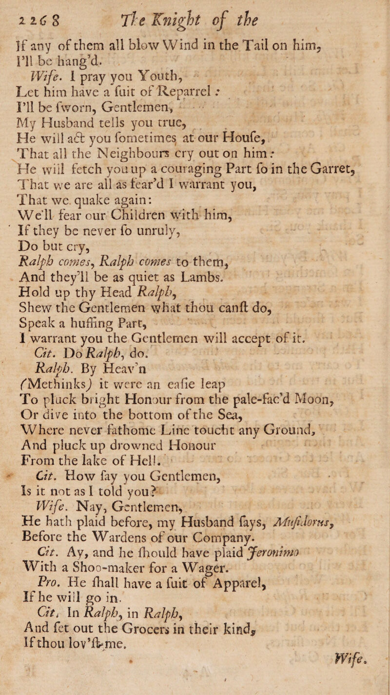 If any of them all blow Wind in the Tail on him, ITl be hang’d. Wifi- 1 pray you Youth, Let him have a fait of Reparrel .• I’ll be fworn, Gentlemen, My Husband tells you true, He will aft you fometimes at our Houfe, That all the Neighbours cry out on him.* He will fetch you up a couraging Part fo in the Garret, That we are all as fear’d I warrant you, That we. quake again: Well fear our Children with him, If they be never fo unruly, Do but cry, Ralph comes, Ralph comes to them, And they’ll be as quiet as Lambs. Hold up thy Head Ralphs Shew the Gentlemen what thou canft: do, Speak a huffing Part, I warrant you the Gentlemen will accept of it. Cit. Do Ralph, do. Ralph. By Heav’n fMethinksJ it were an eafie leap To pluck bright Honour from the pale-fac’d Moon, Or dive into the bottom of the Sea, Where never fathome Line toucht any Ground, And pluck up drowned Honour From the lake of Hell. Cit. How fay you Gentlemen, Is it not as 1 told you? Wife. Nay, Gentlemen, He hath plaid before, my Husband lays, Mnfidoms, Before the Wardens of our Company. Cit. Ay, and he fhould have plaid Jeronimo With a Shoo-maker for a Wager. Fro. He fhall have a fuit of Apparel, If he will go in. Citi In Ralph, in Ralph, And fet out the Grocers in their kind* If thou lov’ffime. /■