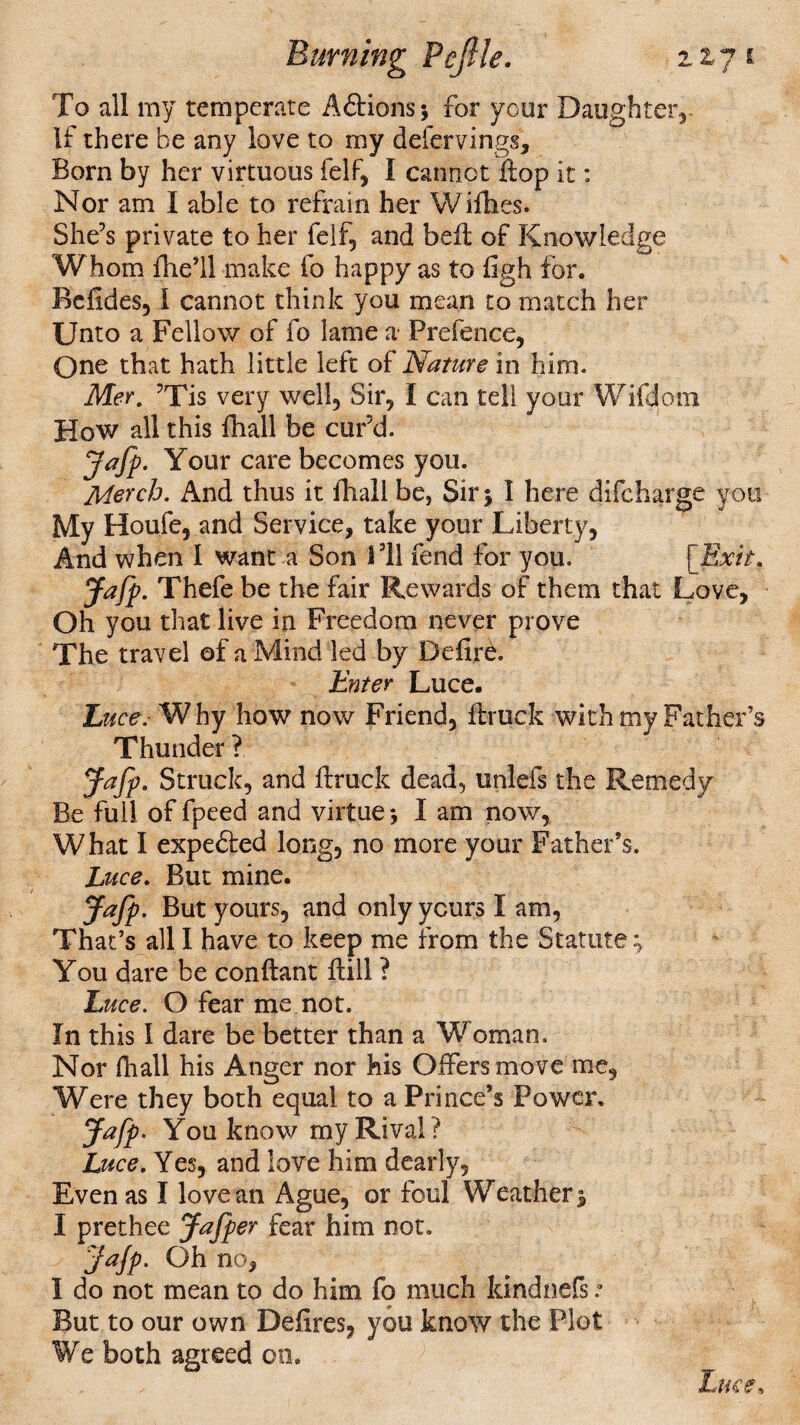 To all my temperate Aftions; for your Daughter,- If there be any love to my defervings. Born by her virtuous felf, I cannot flop it: Nor am I able to refrain her VVifhes. She’s private to her felf, and bell of Knowledge Whom {he’ll make fo happy as to figh for. Befides, I cannot think you mean to match her Unto a Fellow of fo lame a Prefence, One that hath little left of Nature in him. Mer. ’Tis very well. Sir, I can tell your Wifdom How all this fhall be cur’d. Jafp. Your care becomes you. Merch. And thus it fhall be, Sir j I here difcharge you My Houfe, and Service, take your Liberty, And when I want a Son 311 fend for you. [Exit. Jafp. Thefe be the fair Rewards of them that Love, Oh you that live in Freedom never prove The travel of a Mind led by Defire. Enter Luce. Luce. Why how now Friend, ftruck with my Father’s Thunder ? Jafp. Struck, and firuck dead, unlefs the Remedy Be full of fpeed and virtue j I am now, What I expedted long, no more your Father’s. Luce. But mine. Jafp. But yours, and only yours I am, That’s all I have to keep me from the Statute; You dare be conftant Hill ? Luce. O fear me not. In this I dare be better than a Woman. Nor fhall his Anger nor his Offers move me, Were they both equal to a Prince’s Power, Jafp. You know my Rival? Luce. Yes, and love him dearly. Even as I love an Ague, or foul Weather 3 I prethee Jafper fear him not. Jafp. Oh no, I do not mean to do him fo much kindnefs.• But to our own Defires, you know the Plot We both agreed on. Luce*