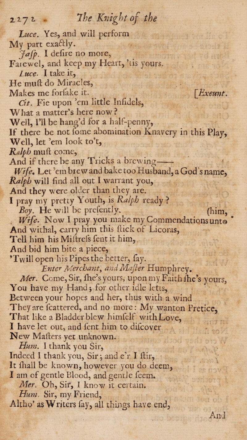 Luce. Yes, and will perform My parr exa&ly. Jafp. I defire no more, Farewel, and keep my Heart, ’ids yours. Luce. I take it, He mud do Miracles, Makes me forfake it. [Exeunt. Cit. Fie upon 'em little Infidels, W hat a matter’s here now ? Well, I’ll be bang’d for a half-penny, If there be not feme abomination Knavery in this Play, Well, let ’em look to’t, Ralph mu ft come. And if there be any Tricks a brewing-- Wife. Let ’em bre w and bake too Husband, a God s name, Ralph will find all out I warrant you, And they were older than they are. I pray my pretty Youth, is Ralph ready ? * Boy. He will be prefently. (him, Wife. Now I pray you make my Commendations unt© And withal, carry him this ftick of Licoras, Tell him his Miftrefs fent it him, And bid him bite a piece, ’Twill open his Pipes the better, fay. Enter Merchant, andMafter Humphrey. Mer. Come, Sir, file’s yours, upon my Faith fire’s yours. You have my Hand \ for other idle letts, Between your hopes and her, thus with a wind They are fcattered, and no more: My wanton Pretice, That like a Bladder blew himfelf with Love, I have let out, and fent him to difcover New Matters yet unknown. Hum. 1 thank you Sir, Indeed I thank you, Sir} and eh I ftir, It firall be known, however you do deem, I am of gentle Blood, and gentle feem. Mer* Oh, Sir, I know it certain. Hum, Sir, my Friend, Altho* as Writers fay, all things have end. And