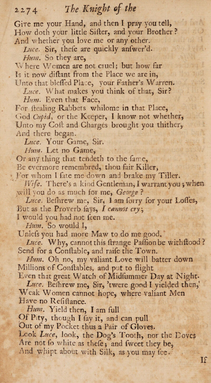 Give me your Hand, and then I pray you tell, How doth your little Sifter, and your Brother ? And whether you love me or any other. Luce. Sir, thefe are quickly anfwcr’d. Hum. So they are, Where Women are not cruel; but how far Is it now diftant from the Place we are in, Unto that blefted Place, your Father’s Warren. Luce. What makes you think of that, Sir? Hum. Even that Face, For ftealing Rabbets whilome in that Place, God Cupid, or the Keeper, 1 know not whether, Unto my Coll and Charges brought you thither. And there began. Luce. Your Game, Sir. Hum. Let no Game, Or any tiling that tendeth to the fame, Be evermore remembred, thou fair Killer, 1 For whom I fate me down and brake my Tiller. Wife. There’s a kind Gentleman, 1 warrant you * when will you do as much for me, George ? Luce. Befhrew me, Sir, 1 am forry for your Loftes, But as the Proverb fays, I cannot cry} I would you had not feen me. Hum. So would 1, Unlefs you had more Maw to do me good. Luce. Why, cannot this ftrange Paftionbe withftood? Send for a Conftable, and raife the Town. Hum. Oh no, my valiant Love will batter down Millions of Conftables, and put to flight Even that great Watch ofMidfummer Day at Night. Luce. Rethrew me, Sir, kwerc good I yielded then. Weak Women cannot hope, where valiant Men Have no Refiftance. Hum. Yield then, I am full Of Pity, though I fay it, and can pull Out of my Pocket thus a Pair of Gloves. Look Luce, look, the Dog’s Tooth, nor the Doves Are not fo white as thefe-, and fweet they be. And Vvhipt about with Silk, as you may fee. If