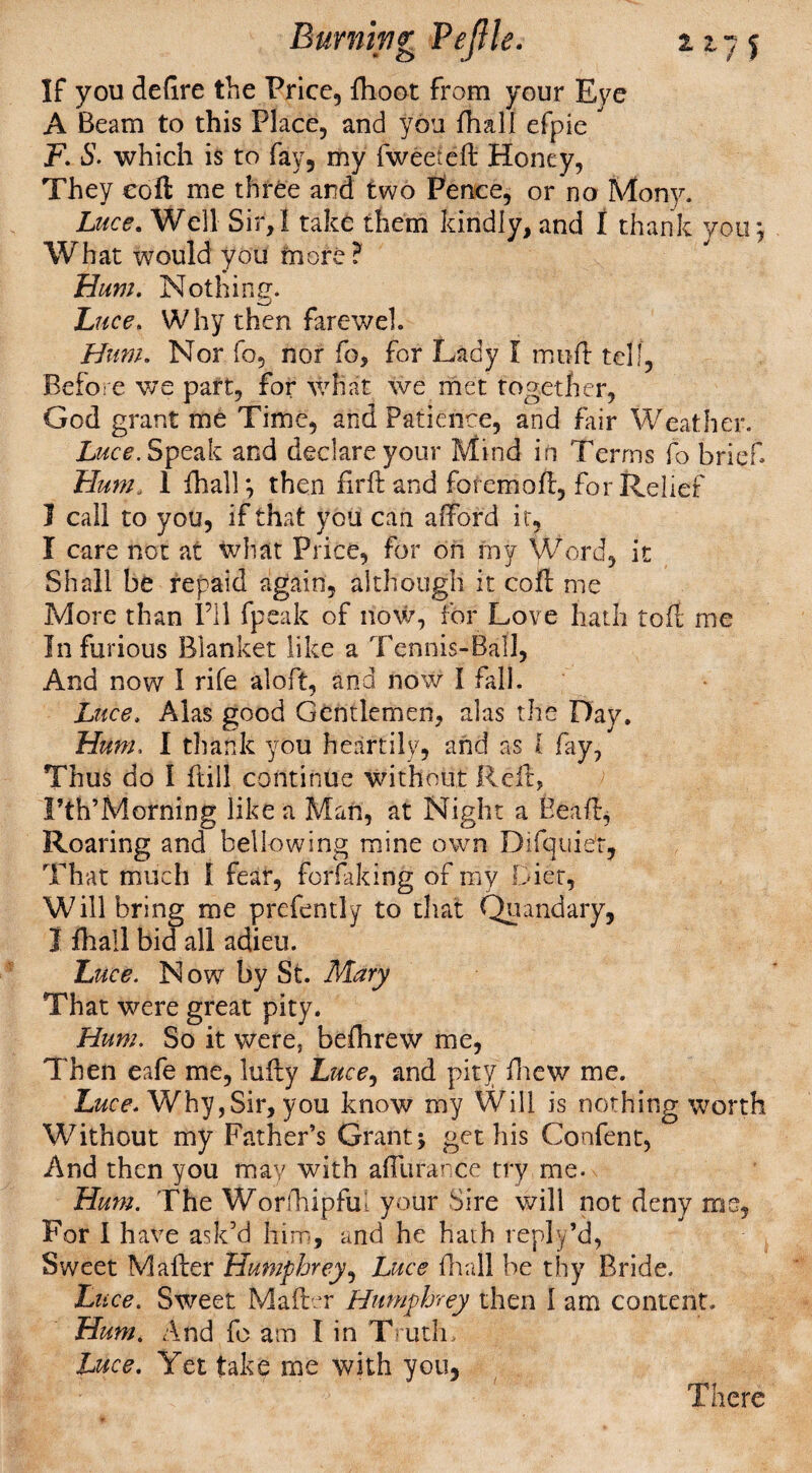 If you defire the Price, fhoot from your Eve A Beam to this Place, and you {hall efpie F. S. which is to fay, my fweeteft Honey, They eoft me three and two Pence, or no Monjo Luce. Well Sir,I take them kindly, and I thank you*, What would you more? Hum. Nothing. Luce. Why then fareweh Hum. Nor fo, nor fo, for Lady I moil tell, Before we part, for what we met together, God grant me Time, and Patience, and Fair Weather. Luce. Speak and declare your Mind in Terms fo brief Hum, 1 {hall*, then fir ft and foremoft, for Relief I call to you, if that you can afford it, I care not at what Price, for on my Word, it Shall be repaid again, although it coft me More than I’ll fpeak of now, for Love hath toft me In furious Blanket like a Tennis-Ball, And now 1 rife aloft, arid now I fall. Luce. Alas good Gentlemen, alas the Day, Hum, I thank you heartily, arid as I fay, Thus do 1 ftill continue without Reft, Fth’Morning like a Mari, at Night a Pea ft, Roaring and bellowing mine own Difquiet, That much I fear, forfaking of my Diet, Will bring me prefently to that Quandary, I {hall bid all adieu. Luce. Now by St. Mary That were great pity. Hum. So it were, befhrew me, Then eafe me, lufty Luce, and pity drew me. Luce. Why,Sir, you know my Will is nothing worth Without my Father’s Grant; get his Confent, And then you may with affurarce try me. Hum. The Worftripfu! your Sire will not deny ms. For I have ask’d him, and he hath reply’d, Sweet Mafter Humphrey, Luce fir a 11 be thy Bride. Luce. Sweet Mafter Humphrey then I am content. Hum. And fo am I in Truth* Luce. Yet take me with you, There