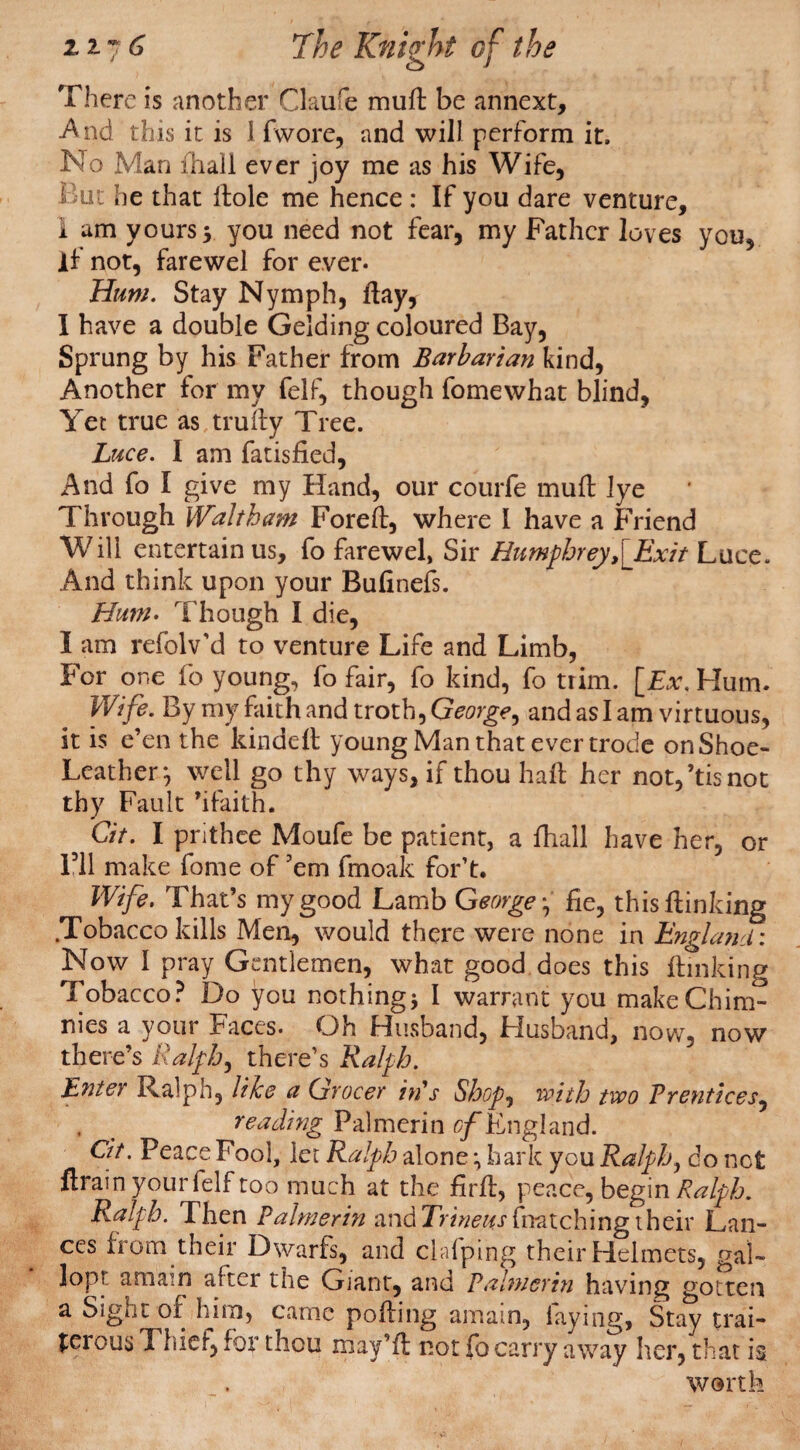 There is another Claure mull be annext, And this it is 1 fwore, and will perform it. No Man fhail ever joy me as his Wife, But he that Hole me hence : If you dare venture, 1 am yours 5 you need not fear, my Father loves you, if not, farewel for ever- Hum. Stay Nymph, flay, 1 have a double Gelding coloured Bay, Sprung by his Father from Barbarian kind, Another for my felf, though fomewhat blind, Yet true as truily Tree. Luce. I am fatisfied. And fo I give my Hand, our courfe mull lye Through Waltham Forelt, where I have a Friend Will entertain us, fo farewel, Sir Humphrey,[Exit Luce. And think upon your Bulinefs. Hum- Though I die, I am refolv’d to venture Life and Limb, For one fo young, fo fair, fo kind, fo trim. [Ex. Hum. Wife. By my faith and troth, George, and as I am virtuous, it is e’en the kindelt young Man that ever trode on Shoe- Leather*, well go thy ways, if thou hall her not/tisnot thy Fault ’ifaith. C/7. I prithee Moufe be patient, a fhail have her, or Fll make fome of 'em fmoak for’t. Wife. That’s my good Lamb George • fie, this {linking .Tobacco kills Men, would there were none in England: Now I pray Gentlemen, what good does this {linking Tobacco? Do you nothing* I warrant you makeChim- nies a your Faces- Oh Husband, Husband, now, now there’s Ralph, there’s Ralph. Enter Ralph, like a Grocer in's Shop, with two Prentices, , < reading Palmerin c/England. 07. Feace Fool, let Ralph alone hark you Ralph, do net flrain your felf too much at the firfl, peace, begin Ralph. Ralph. Then Palmerin andTrDe«rfnatchingtheir Lan¬ ces from their Dwarfs, and clafping their Helmets, gal- lopr amain after the Giant, and Palmerin having gotten a Sight of him, came polling amain, laying, Stay trai¬ torous Thief, for thou may’ll not fo carry away her, that is worth