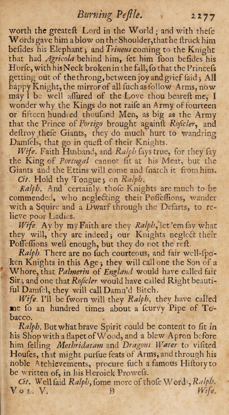 Burning PeflU* njj worth the greateft Lord in the World ; and with thefe Wdrds gave him a blow on the Shoulder,that he ftruck him befides his Elephant ; and Trineus cording to the Knight that had Agricola behind him, fet him foon befides his Horfe, with hisNeck broken in the fall, fo that the Prineefs getting out of the throng, between joy and grief laid 3 All happy Knight, the mirror of all fuchas follow Arms, now may I be well allured of the Love thou beared me, I wonder why the Kings do not raife an Army of fourteen or fifteen hundred thoufand Men, as big as the Army that the Prince of Portigo brought againft Roficler, and deftroy thefe Giants, they do much hurt to wandring Damfels, that go in quell of their Knights. Wife, Faith Husband, and Ralph fays true, for they fay the King of Portugal cannot fit at his Meat, but the Giants and the Ettins will come and fnatch it from him, Cit. Hold thy Tongue $ on Ralph, Ralph. And certainly thofe Knights are much to be commended, who negle&ing their Poffeffions, wander with a Squire and a Dwarf through the Defarts, to re¬ lieve poor Ladies. Wife Ay by my Faith are they Ralph,‘let’em fay what they will, they are indeed; our Knights negledt their Poffeffions well enough, but they do not the roll, Ralph. There are no fuch courteous, and fair well-fpo- ken Knights in this Age; they will call one the Son of a Whore, that Palmerin of England Would have called fair Sir; and one that Roficler would have called Right beauti¬ ful Damfel, they will call Damn’d Bitch. Wife, I’ll be fworn will they Ralph, they have called ane fo an hundred times about a fcurvy Pipe of To¬ bacco. Ralph. But what brave Spirit could be content to fit in his Shop with aflapet of Wood, and a blew Apron before him felling Methridatam and Dragons Water to vifited Houfes, that might purfue feats of Arms, and through his noble Achievements, procure fuch a famous Hiilory to be written of, in hisHeroick Prowefs. Cit. Well faid Ralphs fome more of thofe Wordq Ralph. V Q L, V, B Wife.