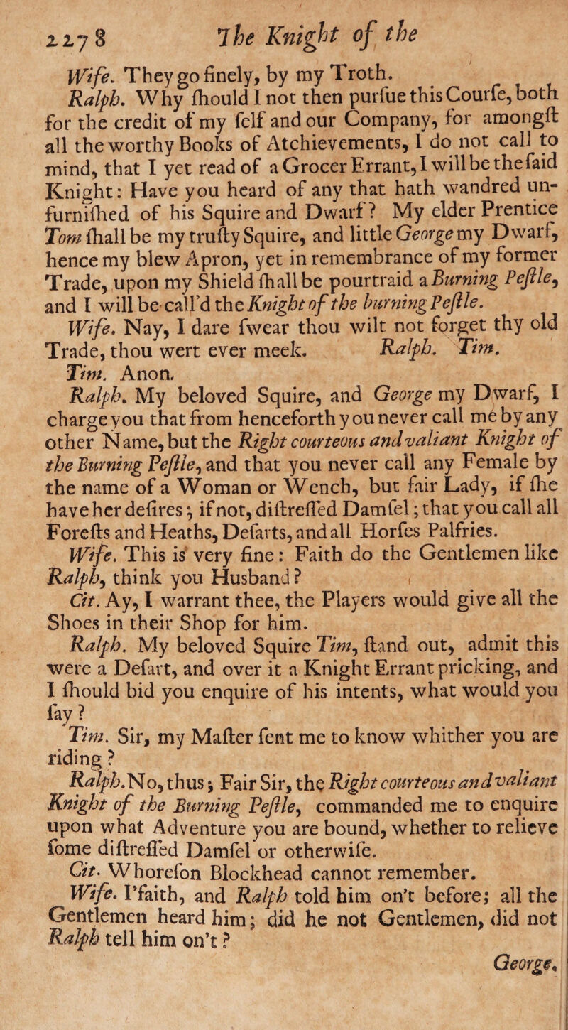 Wife. They go finely, by my Troth. Ralph. Why fhould I not then purfue thisCourfe,both for the credit of my felf and our Company, for amongft all the worthy Books of Achievements, 1 do not call to mind, that I yet read of a Grocer Errant, I will be the faid Knight: Have you heard of any that hath wandred un- furnifhed of his Squire and Dwarf? My elder Prentice Tom fhall be my trufty Squire, and little George my Dwarf, hence my blew Apron, yet in remembrance of my former Trade, upon my Shield lhallbe pourtraid a Burning Peftle, and I will be- call’d the Knight of the burning? ejlle. Wife. Nay, I dare fwear thou wilt not forget thy old Trade, thou wert ever meek. Ralph. Tim, Tim. Anon. Ralph. My beloved Squire, and George my Dwarf, I charge you that from henceforth you never call me by any other Name, but the Right courteous and valiant Knight of the Burning Pejlie, and that you never call any Female by the name of a Woman or Wench, but fair Lady, if {he have her defires *, if not, diftreffed Damfel; that y ou call all Forefls and Heaths, Defarts, and all Horfes Palfries. Wife. This is very fine: Faith do the Gentlemen like Ralph, think you Husband? i Cit. Ay, I warrant thee, the Players would give all the Shoes in their Shop for him. Ralph. My beloved Squire T/w, {land out, admit this were a Defart, and over it a Knight Errant pricking, and I fhould bid you enquire of his intents, what would you fay ? Tim. Sir, my Mailer fent me to know whither you are riding ? Ralph. No, thus j Fair Sir, the Right courteous and valiant Knight of the Burning Peftle, commanded me to enquire upon what Adventure you are bound, whether to relieve fome diflreffed Damfel or otherwife. Git. Whorefon Blockhead cannot remember. Wife. I’faith, and Ralph told him on’t before; all the Gentlemen heard him; did he not Gentlemen, did not I Ralph tell him on’t ? George, i