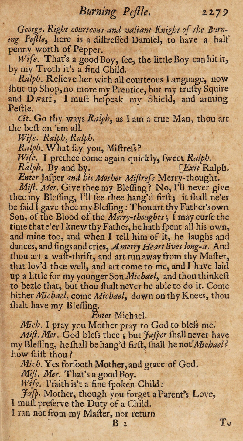 George. Right courteous and valiant Knight of the Burn- Peflle, here is a diftrefled Damfel, to have a half penny worth of Pepper. Wife. That’s a good Boy, fee, the little Boy can hit it, by my Troth it’s a find Child. Ralph. Relieve her with all courteous Language, now fhut up Shop, no more my Prentice, but my trufty Squire and Dwarf, I muft befpeak my Shield, and arming Peftle. Cit. Go thy ways Ralphs as I am a true Man, thou art the beft on ’em all. Wife. Ralph^Ralph. Ralph. What fay you, Miftrefs? Wife. I prethee come again quickly, fweet Ralph. Ralph. By and by. [Exit Ralph. Enter Jafper and his Mother Miflrefs Merry-thought. Mifl. Mer. Give thee my Bieffing? No, I’ll never give thee my Bieffing, I’ll fee thee hang’d firftj it fhall ne’er be faid I gave thee my Bieffing: Thou art thy Father’s own Son, of the Blood of th0 Merry-thoughts \ I may curfethe time that e’er I knew thy Father, he hath fpent all his own, and mine too, and when I tell him of it, he laughs and dances, and fingsand cries, A merry Heart lives long-a. And thou art a waft-thrift, and art run away from thy Mafter, that lov’d thee well, and art come to me, and I have laid up a little for my younger Son Michael, and thou thinkeft to bezle that, but thou ftialt never be able to do it. Come hither Michael, come Michael, down on thy Knees, thou ftialt have my Bieffing. Enter Michael. Mich, I pray you Mother pray to God to blefs me. Mifl* Mer. God blefs thee 5 but Jafper fhall never have my Bieffing, hefliall be hang’d fir ft, fhall he not Michael? how faift thou ? Mich. Yes forfooth Mother, and grace of God. Mifl. Mer. That’s a good Boy. Wife, l’faith is’t a fine fpoken Child: Jafp. Mother, though you forget a Parentis Love, 1 muftpreferve the Duty of a Child. 1 ran not from my Mafter, nor return