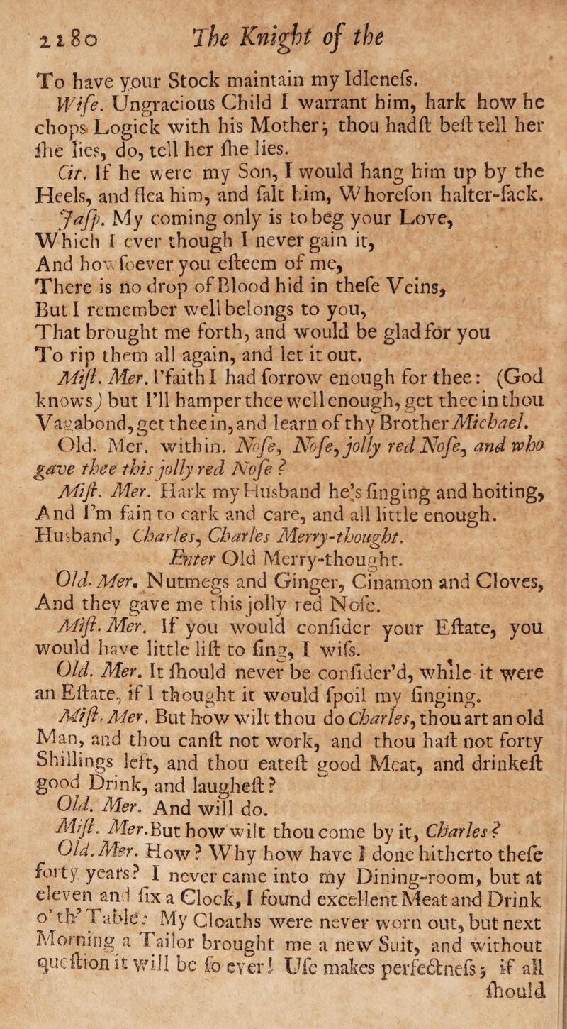 To have your Stock maintain my Idlenefs. Wife. Ungracious Child I warrant him, hark how he chops Logick with his Mother j thou hadft befttell her fhe lies, do, tell her fhe lies. Cit. If he were my Son, I would hang him up by the Heels, and flea him, and fait him, Whorefon halter-fack. Jafp. My coming only is to beg your Love, Which 1 ever though I never gain it, And how foever you efteem of me, There is no drop of Blood hid in thefe Veins, But I remember well belongs to you, That brought me forth, and would be glad for you To rip them all again, and let it out. Mift. Mer. I’faith I had forrow enough for thee: (God knows) but I’ll hamper thee well enough, get thee in thou Vagabond,get thee in, and learn of thy Brother Michael. Old. Mer. within. Nbfi9 Nofe,jolly red Nofe, and who gave thee this jolly red Noje ? Mift. Mer. Hark my Husband he^s finging and hoiting, And Fm fain to cark and care, and all little enough. Husband, Charles, Charles Merry-thought. Enter Old Merry-thought. Old-Mer« Nutmegs and Ginger, Cinamon and Cloves, And they gave me this jolly red Nofe. Mift- Mer. If you would confider your Eftate, you would have little lift to fing, I wifs. Old. Mer. It fhould never be confiJer’d, while it were an Eftate., if! thought it would fpoil my finging. Mift. Mer, But how wilt thou do Charles, thou art an old Man, and thou canft not work, and thou half not forty Shillings left, and thou eateft good Meat, and drinkeft good Drink, and laugheft? Old. Mer. And will do. Mift. Mer.But how wilt thou come by it, Charles? Old.Mer. How? Why how have I done hitherto thefe forty years? I never came into my Dining-room, but at devem and fix a Clock, f found excellent Meat and Drink c^th Table * My deaths were never worn out, but next Morning a Tailor brought me a new Suit, and without queftion it will be fo ever! Ufe makes perfe&nefs* if all fhould