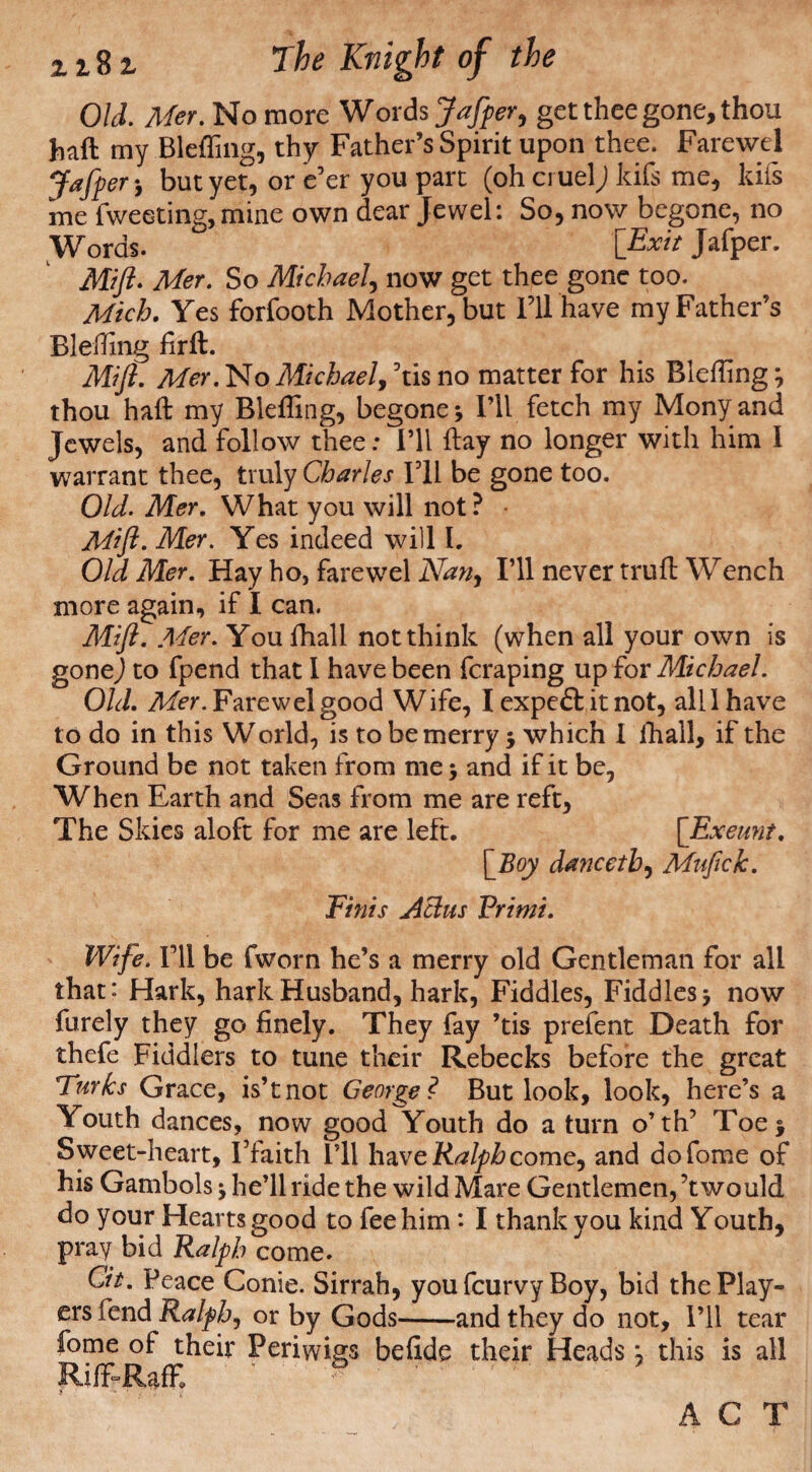 Old. Mer. No more Words Jafper, get thee gone, thou haft my Bleffing, thy Father’s Spirit upon thee. Farewel Jafper*, but yet, or e’er you part (oh cruel; kifs me, kifs me Tweeting, mine own dear Jewel: So, now begone, no Words. [Exit Jafper. Mift. Mer. So Michael, now get thee gone too. Mich. Yes forfooth Mother, but I’ll have my Father’s Blefting firft. Mift. Mer.No Michael, ’tis no matter for his Blefting} thou haft my Blefting, begone * I’ll fetch my Mony and Jewels, and follow thee: I’ll ftay no longer with him 1 warrant thee, truly Charles I’ll be gone too. Old. Mer. What you will not ? Mift. Mer. Yes indeed will I. Old Mer. Hay ho, farewel AW;, I’ll never truft Wench more again, if I can. Mift. Mer. You fhall not think (when all your own is gone) to fpend that 1 have been fcraping up for Michael. Old. Mer. Farewel good Wife, I expeft it not, all 1 have to do in this World, is to be merry, which I ihall, if the Ground be not taken from me •, and if it be, When Earth and Seas from me are reft. The Skies aloft for me are left. [Exeunt. [Boy dancetb, Mufick. Finis Achis Primi. Wife. I’ll be fworn he’s a merry old Gentleman for all that: Hark, hark Husband, hark, Fiddles, Fiddles now furely they go finely. They fay ’tis prefent Death for thefe Fiddlers to tune their Rebecks before the great Turks Grace, is’tnot George ? But look, look, here’s a Youth dances, now good Youth do a turn o’th’ Toe j Sweet-heart, I’faith I’ll have Ralph come, and dofome of his Gambols * he’ll ride the wild Mare Gentlemen, ’t would do your Hearts good to fee him: I thank you kind Youth, pray bid Ralph come. Cit. Peace Conie. Sirrah, you fcurvy Boy, bid the Play¬ ers fend Ralph, or by Gods-and they do not. I’ll tear fome of: their Periwigs befide their Heads; this is all Riff-Raff, ’ ® ACT