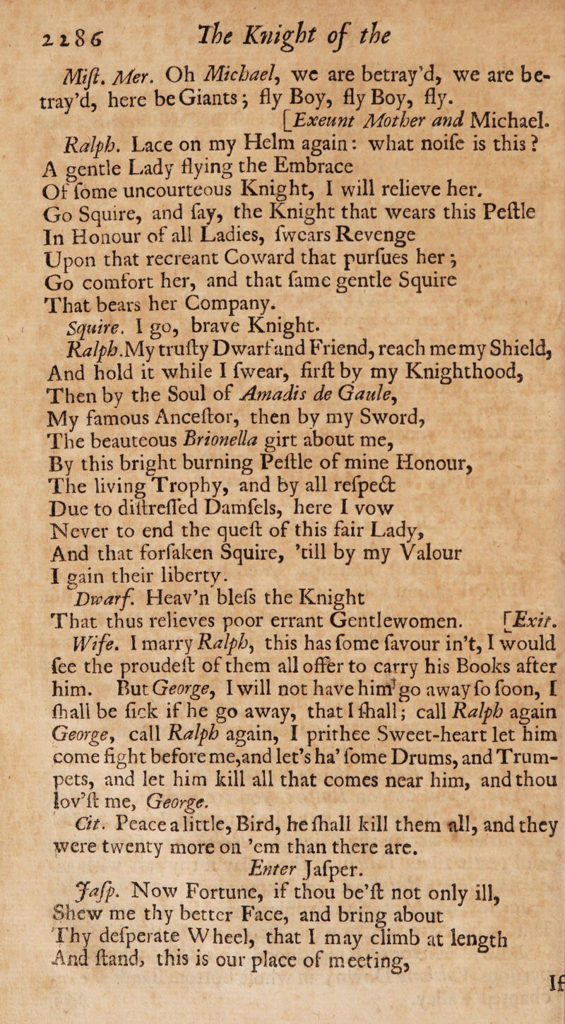 Mift. Met. Oh Michael, we are betray’d, we are be¬ tray’d, here be Giants; fly Boy, fly Boy, fly. [_Exeunt Mother and Michael. Ralph. Lace on my Helm again: what noife is this ? A gentle Lady flying the Embrace Of fome uncourteous Knight, I will relieve her. Go Squire, and fay, the Knight that wears this Peftle In Honour of all Ladies, fwcars Revenge Upon that recreant Coward that purfues herj Go comfort her, and that fame gentle Squire That bears her Company. Squire. 1 go, brave Knight. Ralph My trufly Dwarf and Friend, reach me my Shield, And hold it while I fwear, firft by my Knighthood, Then by the Soul of Amadis de Qaule, My famous Anceftor, then by my Sword, The beauteous Brionella girt about me, By this bright burning Peftle of mine Honour, The living Trophy, and by all refpeft Due to diitrefled Damfels, here I vow Never to end the queft of this fair Lady, And that forfaken Squire, ’till by my Valour I gain their liberty. .Dwarf Heav’n blefs the Knight That thus relieves poor errant Gentlewomen. [Exit. Wife. I marry Ralphs this has fome favour in’t, I would fee the proudeft of them all offer to carry his Books after him. V>\itGeorge, I will not have him1 go awayfofoon, I fhall be fick if he go away, that 1 fhall; call Ralph again George, call Ralph again, I prithee Sweet-heart let him come fight before me,and let’s ha’ fome Drums, and Trum¬ pets, and let him kill all that comes near him, and thou lov’ft me, George. Cit. Peace a little, Bird, he fhall kill them till, and they were twenty more on ’em than there arc. Enter Jafper. Jafp. Now Fortune, if thou be’ft not only ill, Shew me thy better Face, and bring about Thy defperate Wheel, that I may climb at length And ftandj this is our place of meeting.