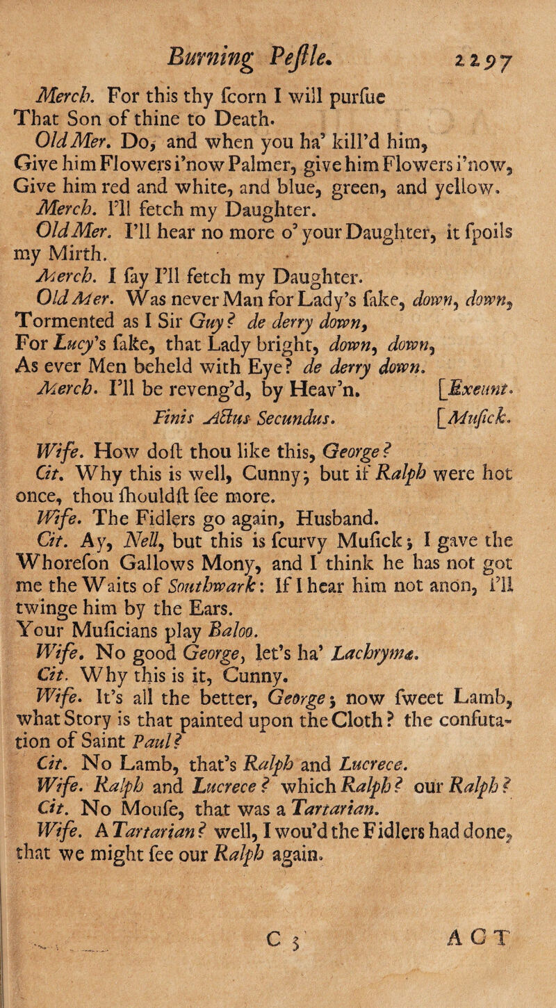 Merch. For this thy fcorn I will purfue That Son of thine to Death. OldMer. Do/ and when you ha3 kill’d him. Give him Flowers i’now Palmer, give him Flowers i’now. Give him red and white, and blue, green, and yellow. Merch. I'll fetch my Daughter. OldMer. I’ll hear no more o’your Daughter, it fpoils my Mirth. Merch. I fay I’ll fetch my Daughter. OldMer. Was never Man for Lady’s fake, down^ down, Tormented as I Sir Guy ? de deny down, For Lucy's fake, that Lady bright, down9 down, As ever Men beheld with Eye? de deny down. Merch. I’ll be reveng’d, by Heav’n. [Exeunt. Finis ASdus- Secundus. \_Mufick. Wife. How doll thou like this, George ? Cit. Why this is well, Gunny \ but if Ralph were hot once, thou lhouldft fee more. Wife. The Fidlers go again. Husband. Cit. Ay, Nell, but this is fcurvy Mufick $ I gave the Whorefon Gallows Mony, and I think he has not got me the Waits of Southwark'. If I hear him not anon, fU twinge him by the Ears. Your Muficians play Baloo. Wife. No good George, let’s ha’ Lachryma. Cit. Why this is it, Gunny. Wife. It’s all the better, George $ now fweet Lamb, what Story is that painted upon the Cloth? the confuta¬ tion of Saint Pauli Cit. No Lamb, that’s Ralph and Lucrece. Wife. Ralph and Lucrece i which Ralph ? our Ralph ? Cit. No Moufe, that was a Tartarian. Wife. A Tartarian ? well, I wou’d the Fidlers had done, that we might fee our Ralph again.