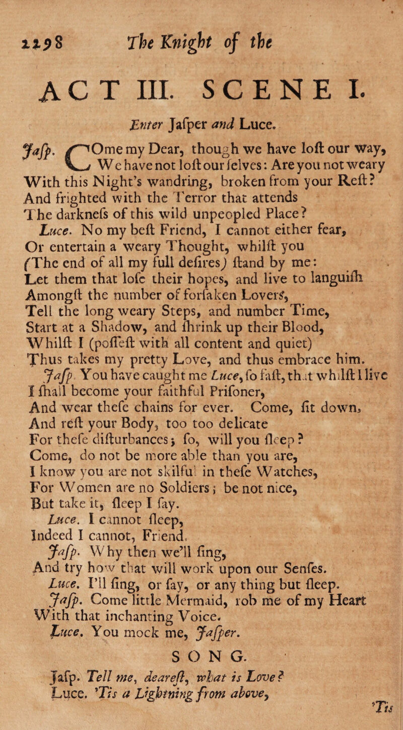 ACT III. SCENE I. Enter Jafper and Luce. Jafp. /^Ome ray Dear, though we have loft our way, W e have not loft our (elves: Are you not weary With this Night’s wandring, broken from your Reft? And frighted with the Terror that attends The darknefs of this wild unpeopled Place? Luce. No my beft Friend, I cannot either fear. Or entertain a weary Thought, whilft you (The end of all my full defires) ftand by me: Let them that lofc their hopes, and live to languifh Amongft the number of forfaken Lover?, Tell the long weary Steps, and number Time, Start at a Shadow, and fhrink up their Blood, Whilft I (pofleft with all content and quiet) Thus takes my pretty Love, and thus embrace him. Jafp You have caught me fo faft, that whilft I live I fhail become your faithful Prifoner, And wear thefe chains for ever. Come, fit down. And reft your Body, too too delicate For thefe difturbances > fo, will you lleep ? Come, do not be more able than you are, I know you are not skilful in thefe Watches, For Women are no Soldiers; be not nice. But take it, fleep I fay. Luce. I cannot fleep, Indeed I cannot, Friend, Jafp. W hy then we’ll fing, And try how that will work upon our Senfes. Luce. I’ll fing, or fay, or any thing but fleep. Jafp. Come little Mermaid, 10b me of my Heart With that inchanting Voice. Luce. You mock me, Jafper. SONG. Jafp. Tell me, dearefl, what is Love ? Luce. }Tis a Lightning from above,