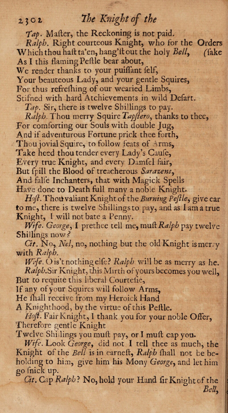 Tap. Mailer, the Reckoning is not paid. Ralph. Right courteous Knight, who for the Orders Which thou haft ta’en, hang’ll out the holy Bell9 (Take As I this flaming Peftle bear about, We render thanks to your puiflant felf, Your beauteous Lady, and your gentle Squires, For thus refrelhing of our wearied Limbs, Stifned with hard Atchievements in wild Defart. Tap. Sir, there is twelve Shillings to pay. Ralph. Thou merry Squire Tapftero, thanks to thee, For comforting our Souls with double Jug, And if adventurous Fortune prick thee forth, Thou jovial Squire, to follow feats of Arms, Take heed thou tender every Lady’s Caufe, Every true Knight, and every Damfel fair. But fpill the Blood of treacherous Sarazens, And falfe Inchanters, that with Magick Spells Have done to Death full many a noble Knight. Hoft. Thoifc valiant Knight of the Burning Peflle, give ear to me, there is twelve Shillings to pay, and as lama true Knight, l will not bate a Penny. Wife. George, I prethee tell me, rauft Ralph pay twelve Shillings now? Cit. No, NeU no, nothing but the old Knight is merry with Ralph. Wife. Ois’t nothingelfe? Ralph will be as merry as he. Ralph. Sir Knight, this Mirth of yours becomes you well, But to requite this liberal Courtefie, If any of your Squires will follow Arms, He fhall receive from my Heroick Hand A Knighthood, by the virtue of this Peftle. Hoft. Fair Knight, I thank you for your noble Offer, Therefore gentle Knight Twelve Shillings you muft pay, or I muft cap you. Wife. Look Georgey did not I tell thee as much, the Knight of the Bell is in earned, Ralph fhall not be be¬ holding to him, give him his Mony George, and let him go fnick up. Cit. Cap Ralph ? No, hold your Hand fir Knight of the Bell,
