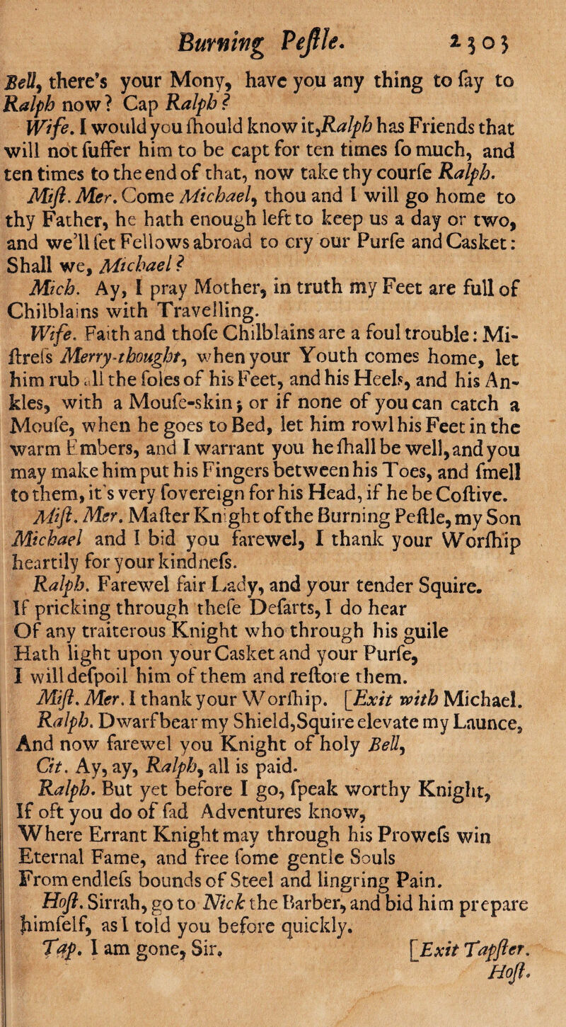 Burning Pefile. z $ o} Belt, there’s your Mony, have you any thing to fay to Ralph now ? Cap Ralph ? Wife. I would you fhould know it^Ralph has Friends that will not fuffer him to be capt for ten times fo much, and ten times to the end of that, now take thy courfe Ralph. Mi ft. Met. Come Michael, thou and l will go home to thy Father, he hath enough left to keep us a day or two, and well let Fellows abroad to cry our Purfe and Casket: Shall we, Michael ? Mich. Ay, I pray Mother, in truth my Feet are full of Chilblains with Travelling. Wife. Faith and thofe Chilblains are a foul trouble: Mi- Axels Merry-thought, when your Youth comes home, let him rub all the foies of his Feet, and his Heeb, and his An¬ kles, with a Moufe-skin $ or if none of you can catch a Moufe, when he goes to Bed, let him rowl his Feet in the warm Embers, and I warrant you hefhallbe well,and you may make him put his Fingers between his Toes, and fmell to them, it s very fovereign for his Head, if he be CoAive. Mi ft. Mer. Ma Aer Knight of the Burning Fe Ale, my Son Michael and I bid you farewel, I thank your Worfhip heartily for your kindnefs. Ralph. Farewel fair Lady, and your tender Squire. If pricking through thefe Defarts, I do hear Of any traiterous Knight who through his guile Hath light upon your Casket and your Purfe, I willdefpoil him of them and reAore them. Mift. Mer. I thank your Worfhip. [Exit with Michael. Ralph. Dwarf bear my Shield,Squire elevate my Launce, And now farewel you Knight of holy Bell, Cit. Ay, ay, Ralph, all is paid. Ralph. But yet before I go, fpeak worthy Knight, If oft you do of fad Adventures know, Where Errant Knight may through his Prowefs win Eternal Fame, and free fome gentle Souls Fromendlefs bounds of Steel and lingring Pain. Hoft. Sirrah, go to Nick the Barber, and bid him prepare fiimfelf, as I told you before quickly. Tap. I am gone. Sir, [ Exit Txpfter. Hoft.