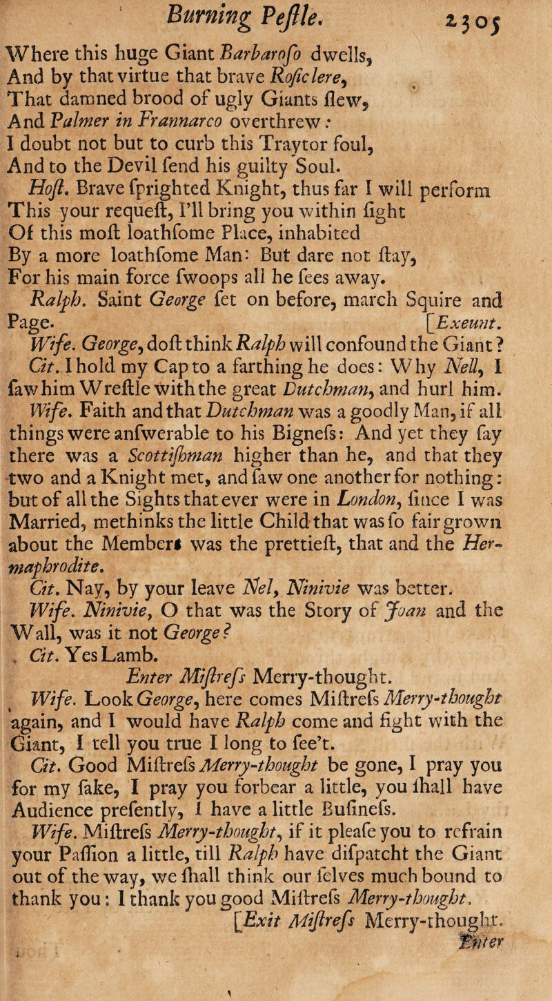 Where this huge Giant Barharofo dwells, And by that virtue that brave Roficlere, That damned brood of ugly Giants flew. And Palmer in Frannarco overthrew: I doubt not but to curb this Traytor foul, And to the Devil fend his guilty Soul. Hoft. Brave fprighted Knight, thus far I will perform This your requeft, I’ll bring you within fight Of this moll loathfome Place, inhabited By a more loathfome Man-* But dare not flay, For his main force fwoops all he fees away. Ralph. Saint George fet on before, march Squire and Page. [Exeunt. Wife. George, dofl think Ralph will confound the Giant ? Gt. I hold my Cap to a farthing he does: Why AM, 1 faw him Wreflle with the great Dutchman, and hurl him. Wife. Faith and that Dutchman was a goodly Man, if all things were anfwerable to his Bignefs: And yet they fay there was a Scottifbman higher than he, and that they two and a Knight met, and faw one another for nothing: but of all the Sights that ever were in London, fince I was Married, tnethinks the little Child that was to fair grown about the Memberl was the prettiefl, that and the Her¬ maphrodite. Gt, Nay, by your leave AW, Ninivie was better. Wife. Ninivie, O that was the Story of Joan and the W all, was it not George ? Cit. Yes Lamb. Enter Mijlrefs Merry-thought. Wife. Look George, here comes Miflrefs Merry-thought again, and I would have Ralph come and fight with the Giant, I tell you true I long to fee’t. Gt, Good Miflrefs Merry-thought be gone, I pray you for my fake, I pray you forbear a little, you ihall have Audience prefently, 1 have a little Rufinefs. Wife. Miflrefs Merry-thought, if it pleafeyou to refrain your Pafiion a little, till Ralph have difpatcht the Giant out of the way, we fhall think our lelves much bound to thank you: I thank you good Miflrefs Merry-thought, [Exit Miflrefs Merry-thought.