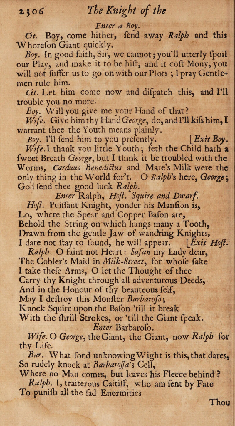 Enter a Boy. Cit. Boy, come hither, fend away Ralph and this Whorefon Giant quickly. Boy. In good faith,Sir, we cannot;you’ll utterly fpoil our Play, and make it to be hift, and it coft Mony, you will not fuffer us to go on with our Plots ; 1 pray Gentle¬ men rule him. Cit. Let him come now and difpatch this, and I’ll trouble you no more. Boy. Will you give me your Hand of that? Wife. Give him thy Hand George, do, and I’ll kifs him, I warrant thee the Youth means plainly. Boy. I’ll fend him to you prefently. [Exit Boy. Wife.l thank you little Youth; feth the Child hath a fweet Breath George, hut I think it be troubled with the Worms, Carduus BenediSlus and Mare’s Milk were the only thing in the World for’t. O Ralphs here, George j God fend thee good luck Ralph. Enter Ralph, Hofl, Squire and Dwarf. Hofl. Puiflant Knight, yonder his Manfion is, Lo, where the Spear and Copper Bafon are. Behold the String on‘which hangs many a Tooth, Drawn from the gentle Jaw of wandring Knights, I dare not flay to found, he will appear. [Exit Hoft. Ralph. O faint not Heart: Sufan my Lady dear, The Gobler’s Maid in Milk-Street, for whofe fake I take thefe Arms, O let the Thought of thee Carry thy Knight through all adventurous Deeds, And in the Honour of thy beauteous felf, May I deflroy this Monfler Barharofo\ Knock Squire upon the Bafon ’till it break With the fhrill Strokes, or ’till the Giant fpeak. Enter Barbarofo. Wife. O George, the Giant, the Giant, now Ralph for thy Life. Bar. What fond unknowing Wight is this, that dares. So rudely knock at BarharojJ'a's Cell, Where no Man comes, but leaves his Fleece behind ? Ralph. I, traiterous Caitiff, who am fent by Fate To punifh all the fad Enormities Thou