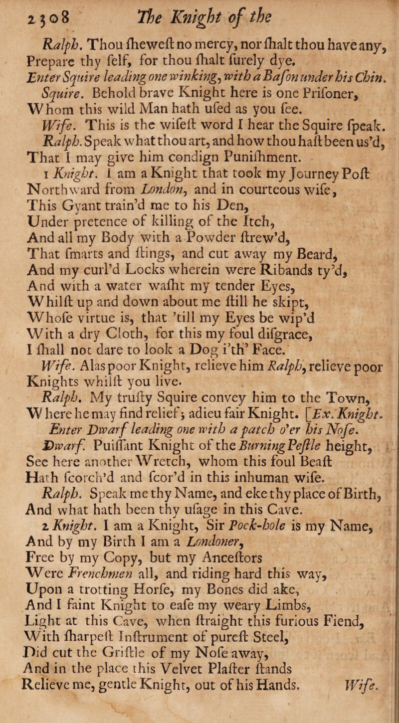 Ralph. Thou flieweft no mercy, nor fhalt thou have any. Prepare thy felf, for thou fhalt furely dye. Enter Squire leading one winking, with a Bafon under his Chin. Squire. Behold brave Knight here is one Prifoner, Whom this wild Man hath ufed as you fee. Wife. This is the wifell word I hear the Squire fpeak. Ralph. Speak what thou art, and how thou hall been us’d. That I may give him condign Funifhment. 1 Knight. 1 am a Knight that took my Journey Poll Northward from London, and in courteous wife, This Gyant train’d me to his Den, Under pretence of killing of the Itch, And all my Body with a Powder llrew’d, That (marts and flings, and cut away my Beard, And my curl’d Locks wherein were Ribands ty’d. And with a water wafht my tender Eyes, Whilll up and down about me Hill he skipt, Whofe virtue is, that ’till my Eyes be wip’d With a dry Cloth, for this my foul difgrace, I Hiall not dare to look a Dog fth3 Face. Wife. Alas poor Knight, relieve him Ralph, relieve poor Knights whiill you live. Ralph. My trufty Squire convey him to the Town, W here he may find relief j adieu fair Knight. [Ex. Knight. Enter Dwarf leading one with a patch o’er hisNofe. Dwarf Puilfant Knight of the Burning Pejl le height, See here another Wretch, whom this foul Bead Hath fcorch’d and fcor’d in this inhuman wife. Ralph. Speak me thy Name, and eke thy place of Birth, And what hath been thy ufage in this Cave. z Knight. I am a Knight, Sir Pock-hole is my Name, And by my Birth I am a Londoner, Free by my Copy, but my Ancellors Were Frenchmen all, and riding hard this way. Upon a trotting Horfe, my Bones did ake, And I faint Knight to eafe my weary Limbs, Light at this Cave, when llraight this furious Fiend, With lharpeil Inllrument of purell Steel, Did cut the GriHle of my Nofeaway, And in the place this Velvet Plaller Hands Relieve me, gentle Knight, out of his Hands. Wife.