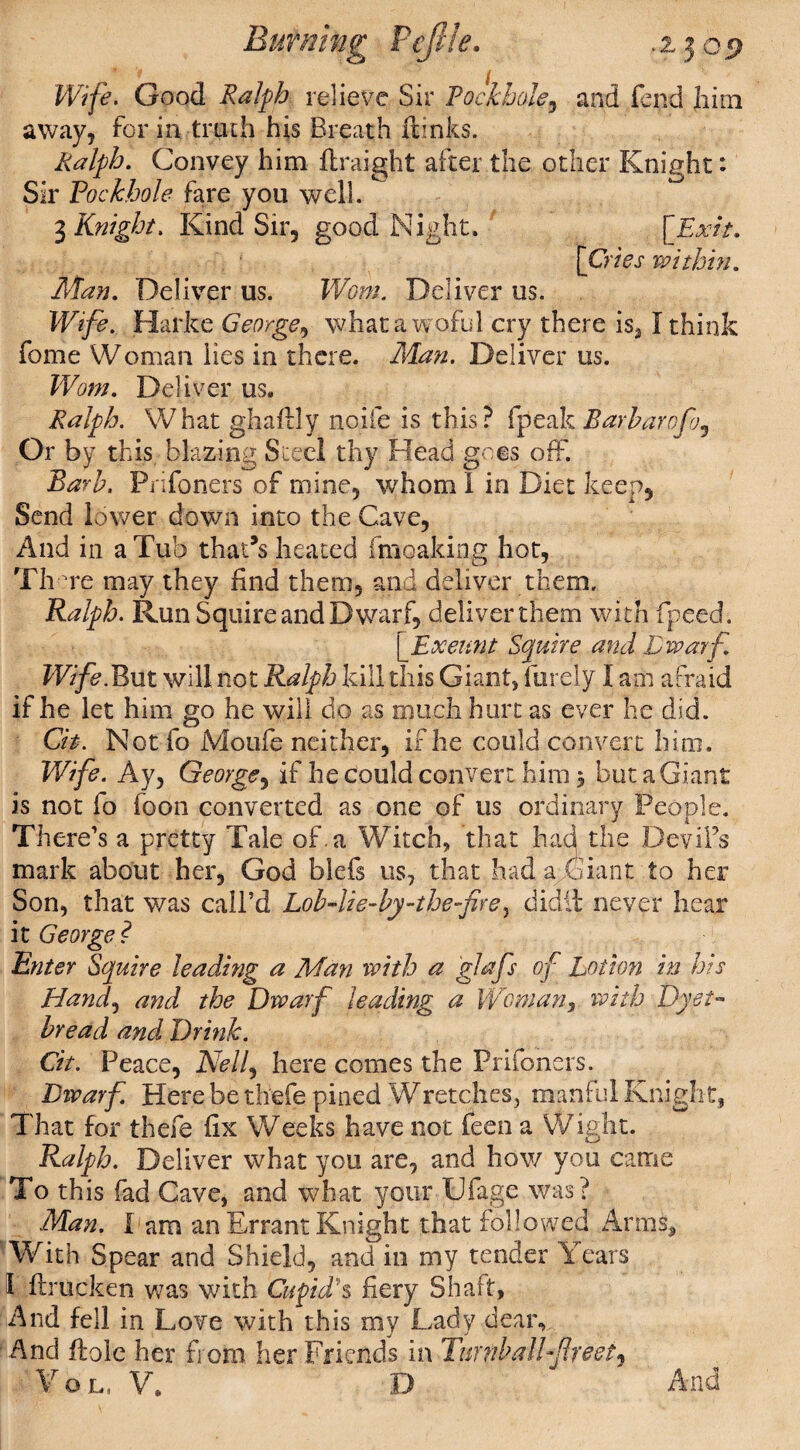 Burning PeJUe. .2.309 Wife. Good Ralph relieve Sir Pockhole, and fend him away, form truth his Breath dinks. Ralph. Convey him draight after the other Knight: Sir Pockhole fare you well. 3 Knight. Kind Sir, good Night. [Exit. [Cries within. Man. Deliver us. Worn. Deliver us. Wife. Harke George, whata woful cry there is31 think fome Woman lies in there. Man. Deliver us. Worn. Deliver us. Ralph. What ghadly node is this? fpeak Barharofoj Or by this blazing Steel thy Head goes off. Barb, Prifoners of mine, whom! in Diet keep. Send lower down into the Cave, And in a Tub that’s heated fmoaking hot, Th Te may they find them, and deliver them. Ralph. Run Squire and Dwarf, deliver them with fipeed. [Exeunt Squire and Dwarf. Wife.But will not Ralph kill this Giant, furely I am afraid if he let him go he will do as much hurt as ever he did. Cit. Not fo Moufe neither, if he could convert hi ro. Wife. Ay, George, if he could convert him 3 but a Giant is not fo foon converted as one of us ordinary People. There's a pretty Tale of. a Witch, that had the Dev ids mark about her, God blefs us, that had a Giant to her Son, that was call’d Lob-lie-by-thefre, didii never hear it George? Enter Squire leading a Man with a glafs of Lotion in his Hand, and the Dwarf leading a Woman, with Dyet- bread and Drink. Cit. Peace, Nelf here comes the Prifoners. Dwarf. Here be thefe pined Wretches, manful Knight, That for thefe fix Weeks have not feen a Wight. Ralph. Deliver what you are, and how you came To this fad Cave, and what your Ufage was? Man. I am an Errant Knight that followed Arms* With Spear and Shield, and in my tender Years 1 .ftrucken was with Cupids fiery Shaft, And fell in Love with this my Lady dear. And floie her from her Friends in Turnbull freely Vol, V. D ' And