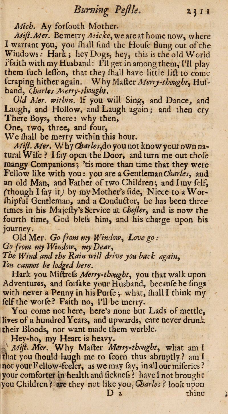 Mich. Ay forfooth Mother. Mift. Mer. Be merry Miche, we are at home now, where I warrant you, you fhall find the Houfe flung out of the Windows; Hark* hey Dogs, hey, this is the old World i’faith with my Husband: I’ll get in among them, I’ll play them fuch leflon, that they fhall have little lift to come fcraping hither again. Why Matter Merry-thought, Hufi band, Charles Merry-thought. Old Mer. within. If you will Sing, and Dance, and Laugh, and Hollow, and Laugh again; and then cry There Boys, there: why then, One, two, three, and four, We fhall be merry within this hour. Mijl, Mer. Why Charles^do you not know your own na¬ tural Wife ? I fay open the Door, and turn me out thofe mangy Companions} ’tis more than time that they were Fellow like with you: you are a Gentleman Charles, and an old Man, and Father of two Children-, and I my felf^ (though I fay it) by my Mother’s fide, Niece to aWor- fhipful Gentleman, and a Conduftor, he has been three times in his Majefty’s Service at Chefter, and is now the fourth time, God blefs him, and his charge upon his journey. Old Mer. Go from my Window, Love go : Go from my Window, my Dear, The Wind and the Rain will drive you back again, Ton cannot be lodged here. Hark you Miftrefs Merry-thought, you that walk upon Adventures, and forfake your Husband, becaufe he fings with never a Penny in hisPurfe y what, fhall I think my felf the worfe? Faith no, I’ll be merry. You come not here, here’s none but Lads of mettle, lives of a hundred Years, and upwards, care never drunk their Bloods, nor want made them warble. Hey-ho, my Heart is heavy, y' Mift- Mer. Why Mafter Merrythought, what am I that you fhould laugh me to fcorn thus abruptly ? am I not your F ellow-feeler, as we may fay, in all our miferies ? your comforter in health and ficknefs ? have I not brought you Children? ate they not like you, Charles ? look upon D z thine