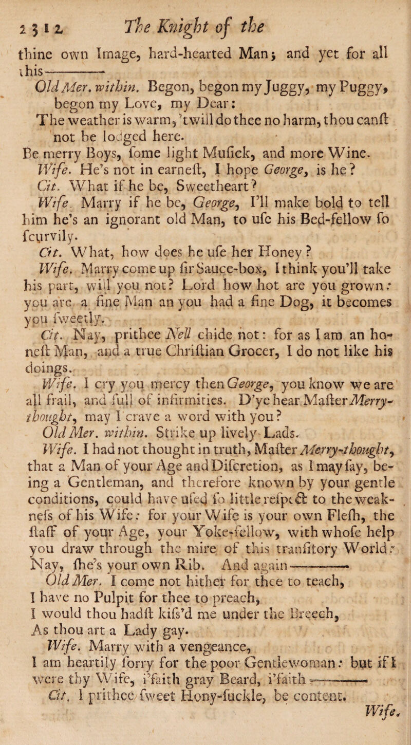 thine own Image, hard-hearted Man; and yet for all ihis- OldMer. within. Begon, begon my Juggy, my Fuggy, begon my Love, my Dear: The weather is warm, 'twill do thee no harm, thou canfl not be lodged here. Be merry Boys, fome light Mu lick, and more Wine. Wife. He’s not in earned:, I hope George, is he ? Cit. What if he be, Sweetheart? Wife. Marry if he be, George, Til make bold to tell him he’s an ignorant old Man, to ufc his Bed-fellow fo fcyrvily. Cit. What, how does he ufe her Honey ? Wife. Marry come up fir Sauce-box, I think you’ll take his part, will you not? Lord how hot are you grown you are a fine Man an you had a fine Dog, it becomes you fweetly. Cit. N ay, prithee Nell chide not: for as I am an ho¬ ned: Man, and a true Chriftian Grocer, I do not like his doings. Wife. I cry you mercy thenGeorge, you know we are all frail, and full of infirmities. D’ye hear Mailer Merry* thought, may 1 crave a word with you? Old Mer. within. Strike up lively- Lads. Wife. I had not thought in truth. Mailer Merry-thought, that a Man of your Age and Difcretion, as I may fay, be¬ ing a Gentleman, and therefore known by your gentle conditions, could have ufeej fo little refptfl: to theweak- nefs of his Wife; for your Wife is your own Flefh, the flaff of your Age, your Yoke-fellow, with whofe help you draw through the mire of this trandtory World r Nay, fhe’s your own Rib. And again—--* Old Mer. I come not hither for thee to teach, I have no Pulpit for thee to preach, I would thou hadfl kifs’d me under the Breech, As thou art a Lady gay. Wife. Marry with a vengeance, 1 am heartily lorry for the poor Gentlewoman: but if! were thy Wife, i’faith gray Beard, i’faith —— Cit. 1 prithee Tweet Hony-fuckle, be content. Wife.