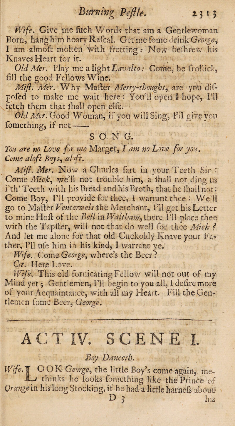 Burning Veftle. 15 13 Wife. Give me filch Words that am a Gentlewoman Born, hang him hoary Rafeal. Get me fome drink George, I am aim oft molten with fretting: Now beftirew his Knaves Heart for it. Old Mer. Play me a light Lav alto: Come, be frollick, fill the good Fellows Wine. Mift. Ader. Why Mafter Merry-thought, are you cfif- pofed to make me wait here : You’ll open I hope. I’ll fetch them that ihall open elfe. Old Mer. Good Woman, if you will Sing, Fil give you fomething, if not—— SONG. Ton are no Love for me Marget, I am no Love for you. Come aloft Boys, aloft. Mift. Mer. Now a Charles fart in your Teeth Sir : Come Mick, well not trouble him, a fhall not ding us i’th’ Teeth with his Bread and his Broth, that he (hall not: Come Boy, I’ll provide for thee, l warrant thee : Well go to Mafter Ventemels the Merchant, Fll get his Letter to mine Ho ft of the Bell in Waltham, th^re 1T1 place thee with the Tapfter, will not that do well for thee Mick ? And let me alone for that old Cuckoldy Knave your Far¬ ther, I’ll ufe him in his kind, 1 warrant ye. Wife. Come George, where’s the Beer ? Cit. Here Love. Wife. This old fornicating Fellow will not out of my Mind yet \ Gentlemen, Fll begin to you all, I defiremorc of your Acquaintance, with all my Heart. Fill the Gen¬ tlemen fome Beer, George. A C T IV. SCENE I. Boy Dancetb. Wife. J O OK George, the little Boy’s come again, me- -L/ thinks he looks fomething like the Prince of Orange in his Song Stocking, if he had a little harnels about D J his