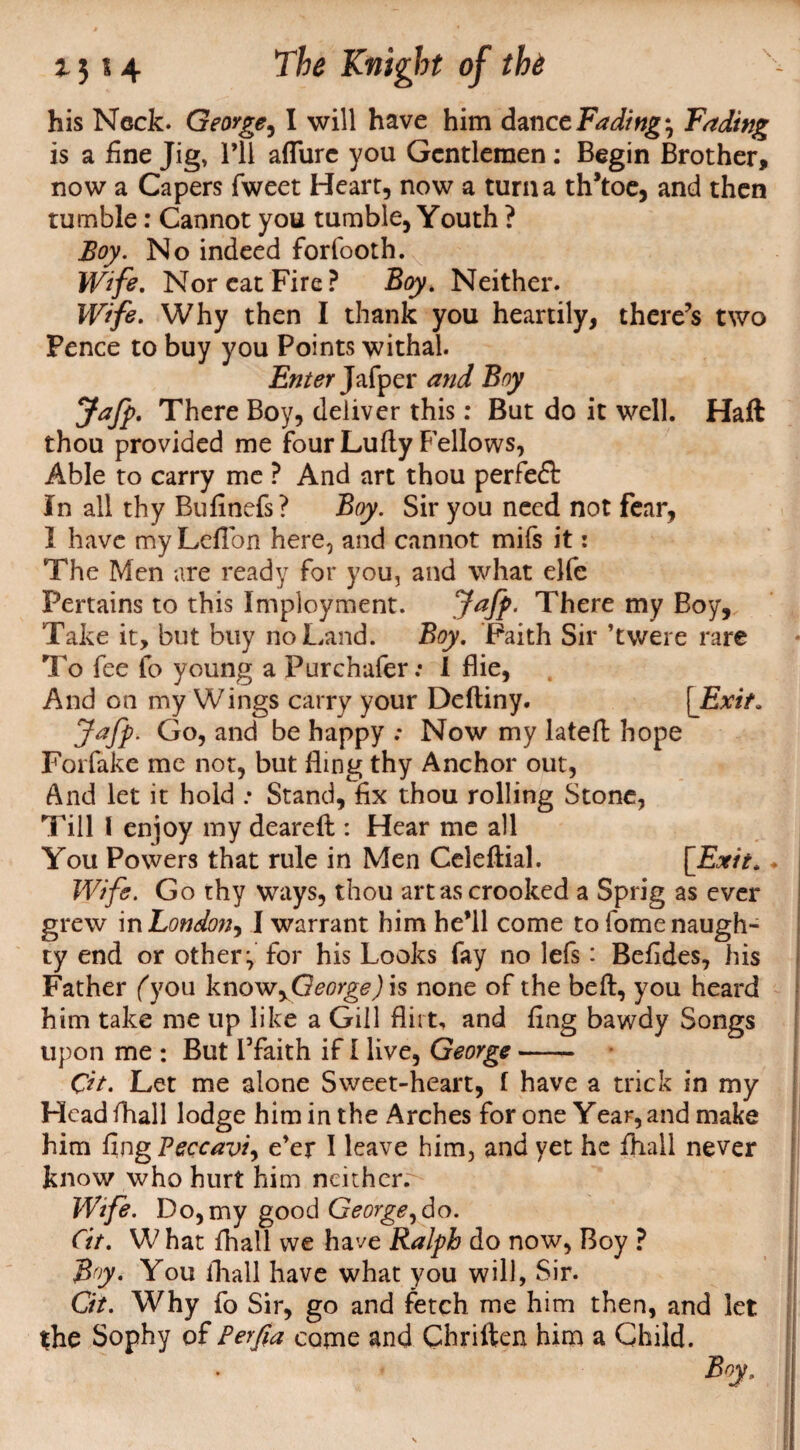 his Neck. George, I will have him dance Fading *, Fading is a fine Jig, I’ll afTure you Gentlemen: Begin Brother, now a Capers fweet Heart, now a turn a th’toe, and then tumble: Cannot you tumble, Youth ? Boy. No indeed forfooth. Wife. Nor eat Fire? Boy. Neither. Wife. Why then I thank you heartily, there’s two Pence to buy you Points withal. Enter Jafper and Boy Jafp. There Boy, deliver this: But do it well. Haft thou provided me four Lufty Fellows, Able to carry me ? And art thou perfeft In all thy Bufinefs? Boy. Sir you need not fear, 1 have my Leflbn here, and cannot mifs it: The Men are ready for you, and what elfe Pertains to this Imployment. Jaff- There my Boy, Take it, but buy no Land. Boy. Faith Sir ’twere rare To fee fo young a Purchafer; 1 flie, And on my Wings carry your Deftiny. [Exit. Jafp. Go, and be happy : Now my lateft hope Forfake me not, but fling thy Anchor out, And let it hold .* Stand, fix thou rolling Stone, Till I enjoy my deareft : Hear me all You Powers that rule in Men Celeftial. [Exit. ♦ Wife. Go thy ways, thou art as crooked a Sprig as ever grew in London, I warrant him he’ll come to fome naugh¬ ty end or other:, for his Looks fay no lefs: Befides, his Father fyou know ^George) is none of the beft, you heard him take me up like a Gill flirt, and fing bawdy Songs upon me : But Tfaith if I live, George- Cit. Let me alone Sweet-heart, f have a trick in my Head fhall lodge him in the Arches for one Year, and make him fmgPeccavi, e’er I leave him, and yet he fhall never know who hurt him neither.^ Wife. Do, my good George,do. fit. W hat fhall we have Ralph do now, Boy ? By. You fhall have what you will, Sir. Cit. Why fo Sir, go and fetch me him then, and let the Sophy of Perfia come and Chriften him a Child. Boy.