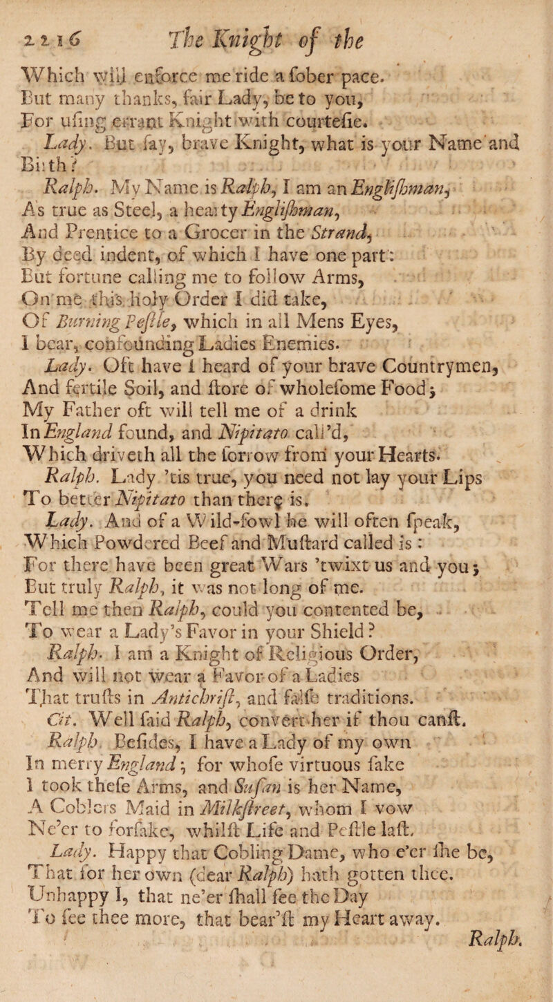 Which will enforce me ride afober pace. But many thanks, fair Lady, be to you. For tiling errant Knight with courtefie. Lady. But fay, brave Knight, what is your Name Biithr Ralph. My Name is Ralphs I am an Enghflmian^ As true as Steel, a heaity Enghfhman, And Prentice to a Grocer in the Strand^ By deed indent, of which I have one part': But fortune calling me to follow Arms, On me tin's holy Order I did take, Of Burning Feflle, which in all Mens Eyes, 1 bear, confounding Ladies Enemies. Lady. Oft have i heard of your brave Countrymen And fertile Soil, and [lore of wholefome Food j My Father oft will tell me of a drink In England found, and Nipitato call’d, Which driveth all the Borrow* from your Hearts. Ralph. Lady ’tis true, y ou need not lay your Lips To better Nipitato than ther$ is. Lady. And of a Wild-fowl he will often fpeak, Which Powdered Beef and M'uftard called is: For there have been great Wars ’twixt us and you j But truly Ralph, it was not long of me. Tell me then Ralph, could you contented be. To wear a Lady’s Favor in your Shield ? Ralph. 1 am a Knight of Religious Order, And will not wear a Favor of a Ladies ( TJiat truds in Antichrifl, and fade traditions. Ot. Well laid Ralphs convert her if thou canil. Ralph, Befides, I have a Lady of my own In merry England \ for whofe virtuous fake 1 took thefe Arms, and Sufan is her Name, A Cob]ers Maid in Milkjlreet, whom I vow Ne’er to for fake, whilft Life and Peftle lafL Lady. Happy that CoblingDame, who e’er ilie be. That for her own (dear Ralph) bath gotten thee. Unhappy I, that ne’er lhali fee, the Day To fee thee more, that bear’d my Heart away.