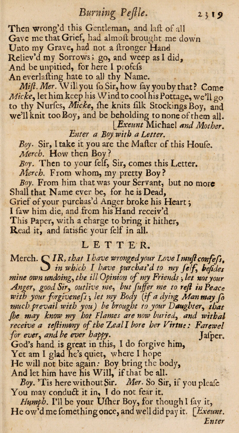 *■1*9 Then wrong’d this Gentleman, and Lift of all Gave me that Grief, had almoft brought me down Unto my Grave, had not a ftronger Hand Reliev’d my Sorrows; go, and weep as I did. And be unpitied, for here I profefs An everlafting hate to all thy Name. Mift. Mer. W ill you fo Sir, how fay you by that ? Come Micke, let him keep his Wind to cool his Pottage, we’ll go to thy Nurfcs, Micke, ftie knits filk Stockings Boy, and we’ll knit too Boy, and be beholding to none of them all. [Exeunt Michael and Mother. Enter a Boy with a Letter. Boy. Sir, I take it you are the Mafter of this Houfe. Merch. How then Boy ? Boy. Then to your felf, Sir, comes this Letter, Merch. From whom, my pretty Boy? Boy. From him that was your Servant, but no more Shall that Name ever be, for he is Dead, Grief of your purch as’d Anger broke his Heart *, I faw him die, and from his Hand receiv’d This Paper, with a charge to bring it hither, Read it, and fatisfie your felf in all. LETTER. Merch. Q IRy that 1 have wrongedyour Love Inmftconfefst in which I have purchas'd to my felf, befides mine own undoing, the ill Opinion of my Friends > let not your Anger, good Sir, outlive me, but fuffer me to reft in Peace with your forgivenefs, let my Body {if a dying Man may fo much prevail with you) be brought to your Daughter, that Jbe may know my hot Flames are now buried, and withal receive a teftimeny of the leal I bore her Virtue ; Farewel for ever, and be ever happy. Jafper0 God’s hand is great in this, I do forgive him, Yet am I glad he’s quiet, where I hope He will not bite again: Boy bring the body, And let him have his Will, if that be all. Boy. ’Tis here without Sir. Mer. So Sir, if you pleafe You may conduft it in, I do not fear it. Humph. I’ll be your Uftier Boy, for though I fay it, He ow’d me fomething once, and well did pay it. [Exeunt. Enter