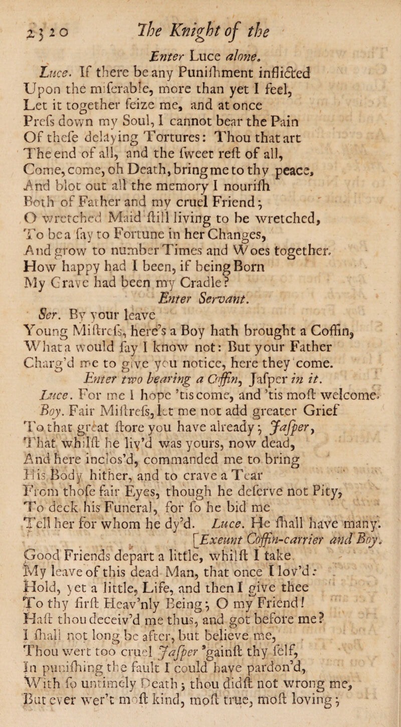 Enter Luce alone» Luce. If there beany Punishment infli£led Upon the miferabfe, more than yet I feel, Let it together Seize me, and at once Prefs down my Soul, 1 cannot bear the Pain Of thefe delaying Tortures: Thou that art The end of all, and the fweet reft of all, Come, come, oh Death, bring me to thy peace. And blot out all the memory I nourifh Both of Father and my cruel Friend; O wretched Maid ftill living to be wretched. To bea fay to Fortune in her Changes, And grow to number Times and Woes together. How happy had I been, if being Born My Grave had been my Cradle? Enter Servant. Ser. By your leave Young Mi ft refs, here’s a Boy hath brought a Coffin, What a would fay I know not: But your Father Charg’d me to give you notice, here they come. Enter two bearing a Coffin, Jafper in it. Luce. For me 1 hope ’tiscome, and ’tis mo ft welcome. Boy. Fair Miftrefs, let me not add greater Grief To that giLat ftore you have already; Jafper} That whilft he liy’d was yours, now dead, And here inclos’d, commanded me to bring Li is Body hither, and to crave a Tear From thofe fair Eyes, though he deferve not Pity, To deck his Funeral, for fo he bid me Tell her for whom he dy’d. Luce. He {hall have many: [.Exeunt Coffin-carrier and Boy. Good Friends depart a little, whilft I take My leave of this dead Man, that once t lov’d.* Hold, yet a little, Life, and then I give thee To thy ftrft Heav’nly Being; O my Friend! Haft thou deceiv’d me thus, and got before me? 1 {hall not long be after, but believe me, Thou wert too cruel Jafper ’gainft thy felf, In punilhi'ng the fault 1 could have pardon’d, With fo untimely Death j thou didft not wrong me. But ever wer’t moft kind, moft true, mod loving;