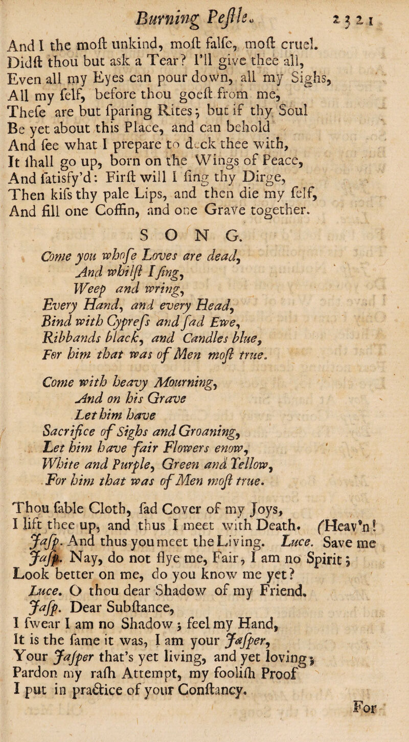 i i 1 ♦ And I the moft unkind, mod falfe, moft cruel. Didft thou but ask a Tear? I’ll give thee all, Even all my Eyes can pour down, all my Sighs, All my felf, before thou goeft from me, Thefe are but fparing Ritesj but if thy Soul Be yet about this Place, and can behold And fee what I prepare to deck thee with, It ihall go up, born on the Wings of Peace, And iatisfy’d: Firft will 1 ling thy Dirge, Then kifs thy pale Lips, and then die my felf. And fill one Coffin, and one Grave together. SONG. Come you whofe Loves are dead, And whilfl Ifing, Weep and wring, Every Hand, and every Head, Bind with Cyprefs and fad Ewe, Ribbands blacky and Candles blue, For him that was of Men moft true. Come with heavy Mournings And on his Grave Let him have Sacrifice of Sighs andGroaning, Let him have fair Flowers enow, White and Purple, Green and Tellow, For him that was of Men mofi true. Thou fable Cloth, lad Cover of my Joys, I lift thee up, and thus I meet with DeathT fHeav’n! Jafp. And thus youmeet the Living. Luce. Save me Jafp. Nay, do not flye me, Fair, I am no Spirits Look better on me, do you know me yet? Luce. O thou dear Shadow of my Friend. Jafp. Dear Subftance, I fwear I am no Shadow $ feel my Hand, It is the fame it was, I am your Jafper, Your Jajper that’s yet living, and yet loving j Pardon my raffi Attempt, my foolifh Proof I put in pra&ice of your Gonftancy, For