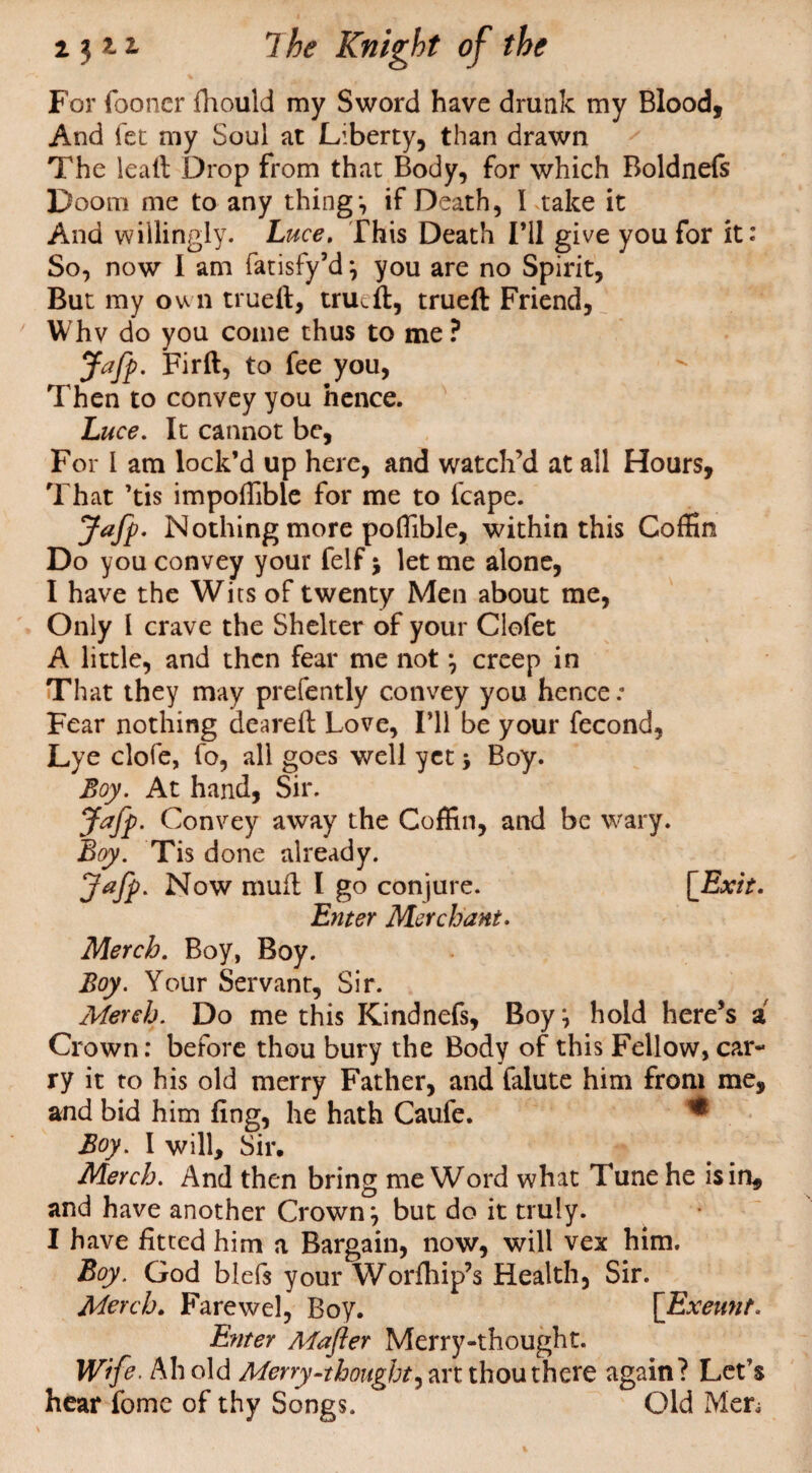 For (boner fhould my Sword have drunk my Blood, And let my Soul at Liberty, than drawn The leaii Drop from that Body, for which Boldnefs Doom me to any thing*, if Death, I take it And willingly. Luce. This Death I’ll give you for it: So, now I am fatisfy’d; you are no Spirit, But my own trueft, trued, trueft Friend, Whv do you come thus to me? Jafp. Firft, to fee you, Then to convey you hence. Luce. It cannot be, For l am lock’d up here, and watch’d at all Hours, That ’tis impoffible for me to fcape. Jafp. Nothing more poffible, within this Coffin Do you convey your felf j let me alone, I have the Wits of twenty Men about me, Only l crave the Shelter of your Clofet A little, and then fear me not ; creep in That they may prefently convey you hence.* Fear nothing deareft Love, I’ll be your fecond, Lye clofe, fo, all goes well yet y Boy. Boy. At hand, Sir. Jafp. Convey away the Coffin, and be wary. Boy. Tis done already. Jafp. Now mud I go conjure. [Exit. Enter Merchant. Merch. Boy, Boy. Boy. Your Servant, Sir. Merch. Do me this Kindnefs, Boy ; hold here’s a Crown: before thou bury the Body of this Fellow, car¬ ry it to his old merry Father, and falute him from me, and bid him (ing, he hath Caufe. * Boy. I will. Sir. Merch. And then bring me Word what Tune he isin, and have another Crown; but do it truly. I have fitted him a Bargain, now, will vex him. Boy. God blefs your Worfhip’s Health, Sir. Merch. Farewel, Boy. [Exeunt. Enter Mafler Merry-thought. Wife. Ah old Merry.\thought^ art thou there again? Let’s hear fomc of thy Songs. Old Men