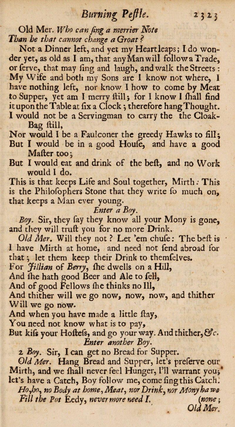 Old Mer. IFfe? can fing a merrier Note Than he that cannot change a Groat ? Not a Dinner left, and yet my Heartleaps; I do won¬ der yet, as old as I am, that any Man will follow a Trade, or ferve, that may ling and laugh, and walk the Streets : My Wife and both my Sons are I know not where, I have nothing left, nor know I how to come by Meat to Supper, yet am I merry Hill; for I know I fhall find it upon the Table at fix a Clock ; therefore hangThought. I would not be a Servingman to carry the the Cloak- Bag ftill, Nor would I be a Faulconer the greedy Hawks to fill; But I would be in a good Houfe, and have a good Mailer too; But I would eat and drink of the bell, and no Work would 1 do. This is that keeps Life and Soul together, Mirth .* This is the Philofophers Stone that they write fo much on, that keeps a Man ever young. Enter a Boy. Boy. Sir, they fay they know all your Mony is gone, and they will trull you for no more Drink. Old Mer. Will they not ? Let ’em chufe: The bell is 1 have Mirth at home, and need not fend abroad for that; let them keep their Drink to themfelves. F or Jillian of Berry, fhe dwells on a Hill, And fhe hath good Beer and Ale to fell, And of good Fellows fhe thinks no Ill, And thither will we go now, now, now, and thither W ill we go now. And when you have made a little Hay, You need not know what is to pay. But kifs your Hollefs, and go your way. And thither, &c° Enter another Boy. z Boy. Sir, I can get no Bread for Supper. Old Mer. Hang Bread and Supper, let’s preferve our Mirth, and we fhall never feel Hunger, I’ll warrant you;* let’s have a Catch, Boy follow me, come fing this Catch. Hoyho, no Body at home, Meat, nor Drink, nor Mony ha we Fill the Pot Eedy, nevermore need L (none; J . Old Mer.