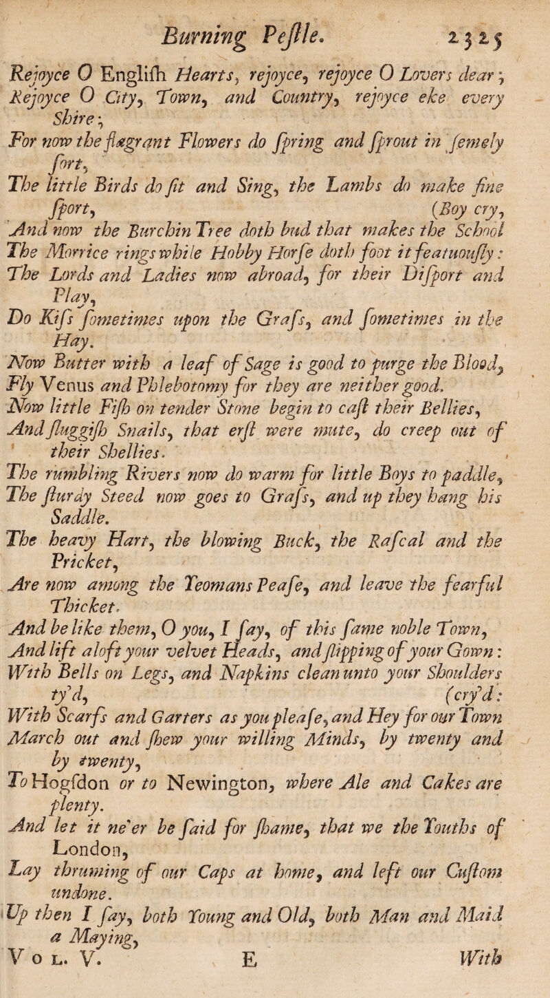 f r 'Y f • ■< y- . .«• |; Rejoyce 0 Rnglifh Hearts, rejoyce, rejoyce 0 Lovers dear , Rejoyce 0 City, Town, and Country, rejoyce eke every Shire For now the flagrant Flowers do faring and fprout in (emeiy firf, _ ’ The little Birds do fit and Sing, the Lambs do make fine ff ort, _ (Boy cry, And now the Bur chin Tree doth bud that makes the School The Morrice rings while Hobby Horfs doth foot itfeatuoufiy: The Lords and Ladies now abroad, for their Difport and Flay, Do Kijs feme times upon the Grafs, and feme times in the Hay. Now Butter with a leaf of Sage is good to purge the Blood, Fly Venus and Phlebotomy for they are neither good. Now little Fifh on tender Stone begin to cafe their Bellies, Andfiuggifh Snails, that erfi were mute, do creep out of their Shellies. The rumbling Rivers now do warm for little Boys to paddle, The flurdy Steed now goes to Grafs, and up they hang his Saddle. The heavy Hart, the blowing Buck, the Rafcal and the Pricket, Are now among the Teomans Peafe, and leave the fearful Thicket r And be like them, 0 you, I fay, of this fame noble Town, And lift aloft your velvet Heads, andflipping of your Gown: With Bells on Legs, and Napkins cleanunto your Shoulders iyd, ( erf d: With Scarfs and Garters as you pleaf e, and Hey for our Town March out and fljew your willing Minds, by twenty and by twenty. To Hogfdon or to Newington* where Ale and Cakes are plenty. And let it ne'er be faid for fhame, that we the Youths of London, Lay thruming of our Caps at home, and left our Cuflom undone. Up then I fay, both Young and Old, both Man and Maid a Maying,