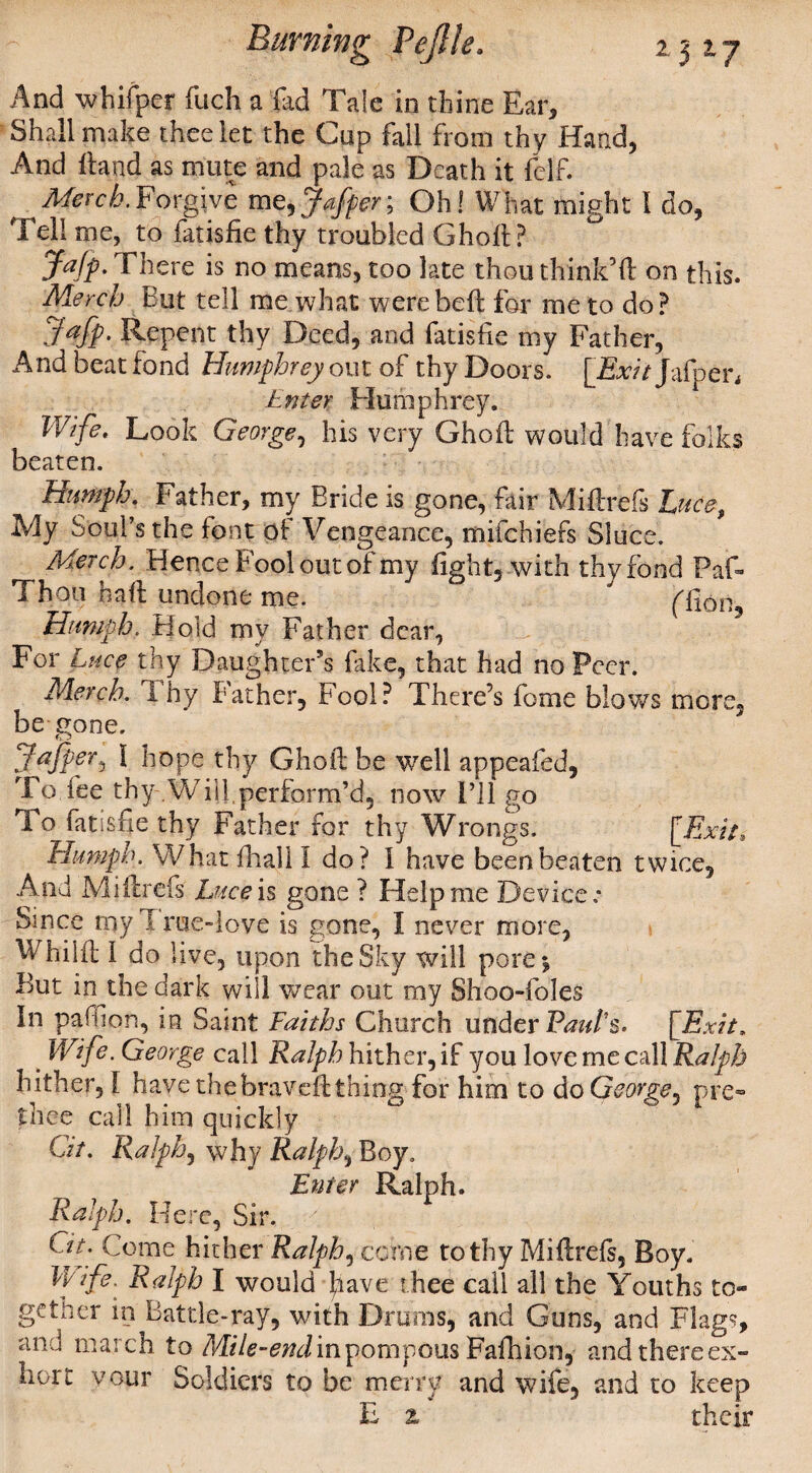 And whifpcr fuch a fad Tale in thine Ear, Shall make thee let the Cup fall from thy Hand, And Hand as mute and pale as Death it felf. ' Merck.Forgive m^Jaffer; Oh! What might I do, Tell me, to fatisfie thy troubled Ghoft? Jajp. There is no means, too late thou think’ft on this. Merck But tell me what were be ft for me to dop Jafp. Repent thy Deed, and fatisfie my Father, And beat fond Humphrey out of thy Doors. [Exit Jafpen Enter Humphrey. Wife, Look George, his very Ghoft would have folks beaten. Humph. Father, my Bride is gone, fair Miftrefs Luce, My Soul’s the font of Vengeance, mifehiefs Sluce. Merck. Hence B'ool out of my fight, with thy fond Paf- Thou haft undone me. ' flion. Humph. Hold my Father dear, For Luce thy Daughter's fake, that had no Peer. Merck. i hy Bather, Fool? There’s feme blows more, be gone. JaJperj 1 hope thy Ghoft be well appeafed, To fee thy Will,perform’d, now I’ll go To fatisfie thy Father for thy Wrongs. [Exit, Humph. What fhall I do? I have been beaten twice, a4nd Miftrefs Luce is gone ? Help me Device * Since my True-love is gone, I never more, Whiift I do live, upon the Sky will pore^ But in the dark will wear out my Shoo-foles In paffion, in Saint Faiths Church under Paul's. [Exit. Wife. George call Ralph hither, if you love me call Ralph hither, 1 have thebraveft thing for him to do George* pre- thee call him quickly Git. Ralph, why Ralphs Boy. Enter Ralph. Ralph. Here, Sir. Git. Come hither Ralphs cohie to thy Miftrefs, Boy. Vr ife. Ralph I would have thee call all the Youths to¬ gether in Battle-ray, with Drums, and Guns, and Flags, and march to Mile-end in pompous Fafhion, and there ex¬ hort vour Soldiers to be merry and wife, and to keep E z their