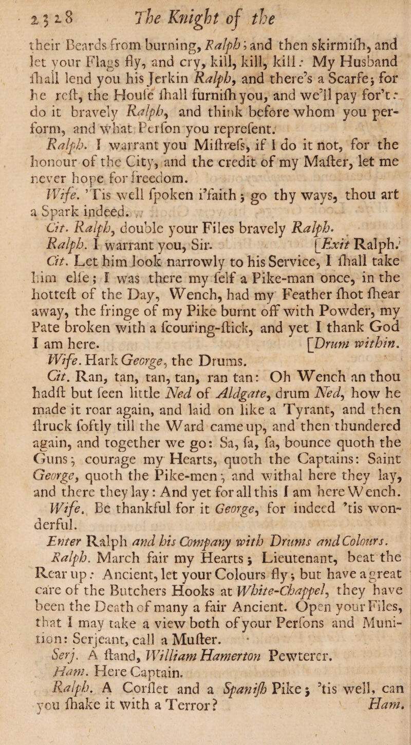 their Beards from burning, Ralph; and then skirmifh, and let your Flags fly, and cry, kill, kill, kill .* My Husband ill all lend you his Jerkin Ralph, and there’s a Scarfe; for he reft, the Houfe fhall furnifhyou, and we’ll pay for’t: do it bravely Ralph, and think before whom you per¬ form, and what Perfon you reprefent. Ralph. I warrant you Miftrefs* if I do it not, for the honour of the City, and the credit of my Mafter, let me never hope for freedom. Wife. ’Tis well fpoken i’faith ; go thy ways, thou art a Spark indeed. , .. Cit. Ralph, double your Files bravely Ralph. Ralph. I warrant you. Sir. [Exit Ralph.7 Cit. Let him look narrowly to his Service, I fhall take him elie; I was there my felf a Pike-man once, in the hotteft of the Day, Wench, had my Feather {hot fhear away, the fringe of my Pike burnt off with Powder, my Pate broken with a fcouring-ftick, and yet I thank God I am here. [Drum within. Wife. Hark George, the Drums. Cit. Ran, tan, tan, tan, ran tan: Oh Wench an thou hadft but feen little Ned of Aldgate, drum Ned, how he made it roar again, and laid on like a Tyrant, and then ftruck foftly till the Ward came up, and then thundered again, and together we go: Sa, fa, fa, bounce quoth the Guns; courage my Hearts, quoth the Captains: Saint George, quoth the Pike-men *, and withal here they lay, and there they lay: And yet for all this f am here Wench. Wife. Be thankful for it George, for indeed ’tis won¬ derful. Enter Ralph and his Company with Drums and Colours. Ralph. March fair my Hearts; Lieutenant, beat the Rear up; Ancient, let your Colours fly; but have a great care of the Butchers Hooks at White-Chappel, they have been the Death of many a fair Ancient. Open your Files, that I may take a view both of your Perfons and Muni¬ tion: Serjeant, call a Mufter. Serj. A ftand, William Hamerton Fewterer. Ham. Here Captain. Ralph. A Corflet and a Spanijh Pike; ’tis well, can you fhake it with a Terror? Ham.