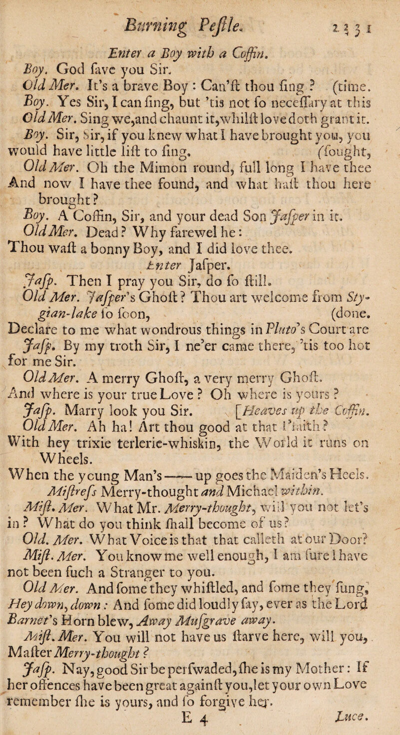 Enter a Boy with a Coffin. God favc you Sir. Old Mer. It’s a brave Boy : Can’ft thou ling P (time. Boy. Yes Sir, I can ft ng, but ’tis not fo neceffary at this Old Mer, Sing we,and chaunt it,whilft love doth grant it. Boy. Sir, Sir, if you knew what I have brought you, you would have little lift to ling, (fought. Old Mer. Oh the Minion round, full long I have thee And now I have thee found, and what haft thou here brought ? Boy. A Coffin, Sir, and your dead Son Jafper in it. Old Mer, Dead ? Why farewel he: Thou waft a bonny Boy, and I did love thee. Enter Jafper, Jafp. Then I pray you Sir, do fo ftilh Old Mer. Jafper'$ Ghoft? Thou art welcome from Sty* gian-lahe fo foon, (done. Declare to me what wondrous things in Pluto*s Court are Jafp. By my troth Sir, I ne'er came there, his too hot for me Sir. Old Mer. A merry Ghoft, a very merry Ghoft. And where is your true Love ? Oh where is yours ? Jafp. Marry look you Sir. v [^Heaves up the Coffin. Old Mer. Ah ha! Art thou good at that i With ? With hey trixie terlerie-whiskin, the World it runs on Wheels. When the young Man’s—~up goes the Maiden’s Heels. Miflrefs Merry-thought and Michael within. Miffi Mer. What Mr. Merry-thought, will you not let’s in P What do you think fnall become of us? Old. Mer. What Voice is that that calleth at our Door? Mifi. Mer. You know me well enough, 1 am lure I have not been fuch a Stranger to you. Old Mer. And fome they whiffled, and fome they ftmg. Hey down, down: And fome did loudly fay, ever as the Lord Barnet's Horn blew. Away Mufgrave away. Mifl.Mer. You will not havens ftarve here, will you. Mailer Merry * thought ? Jafp. Nay, good Sirbeperfwaded,ihe is my Mother: If her offences have been great againft you,let your own Love remember the is yours, and fo forgive hq% E 4 . JLuce,