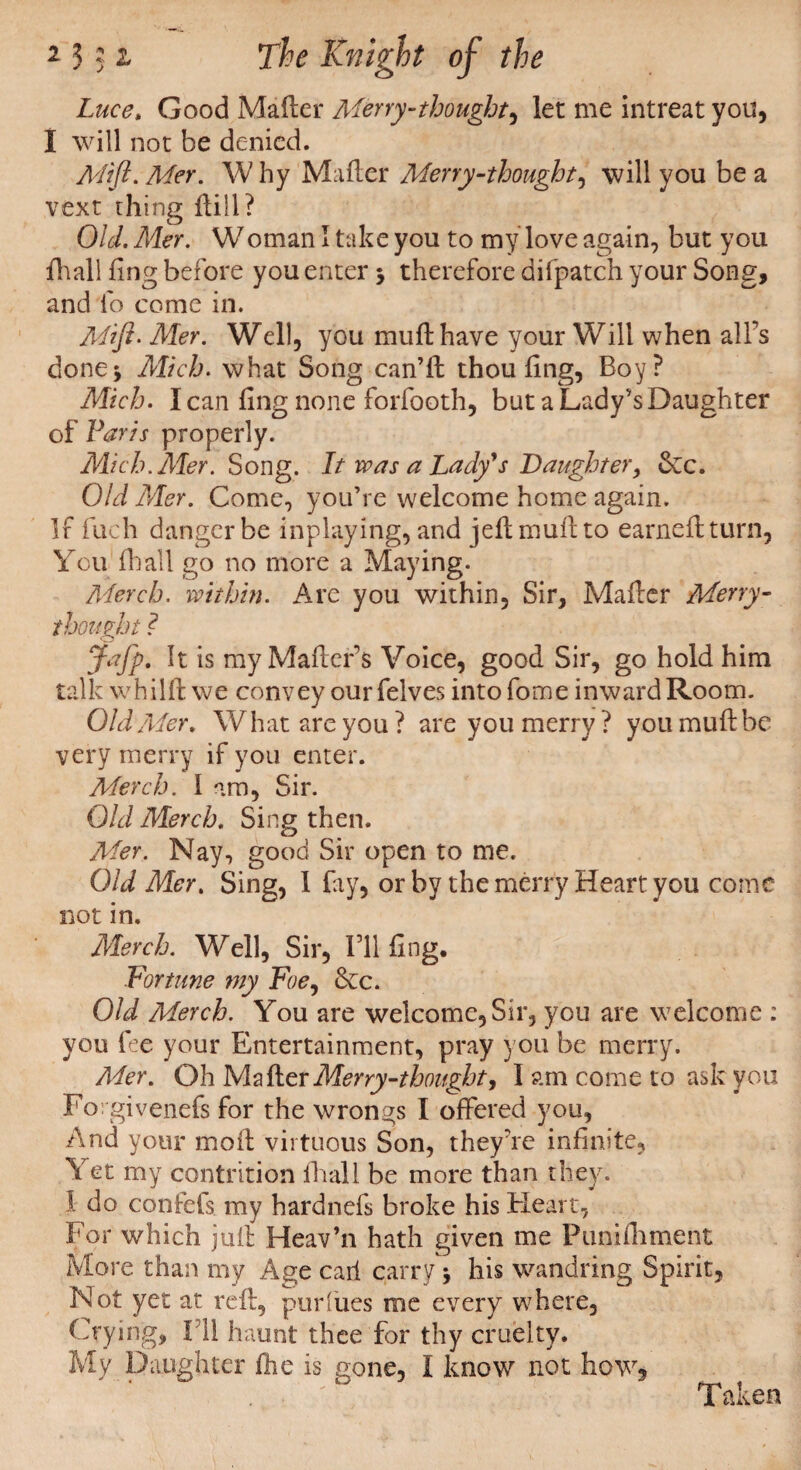 Luce, Good Mailer Merry-thought, let me intreat you, I will not be denied. Mift. Mer. W hy Mailer Merry-thought, will you be a vext thing Hill? OW. Mer. Woman I take you to my love again, but you {hall ling before you enter * therefore difpatch your Song, and lb come in. Mi ft- Mer. Well, you mull have your Will when all’s done* Mich. what Song can’ll thou ling, Boy? Mich. I can ling none forfooth, but a Lady’s Daughter of Paris properly. Mich. Mer. Song. It was a Lady's Daughter, 5ec. Old Mer. Come, you’re welcome home again. If fuch danger be inplaying, and jell mull to earnellturn, You Hi all go no more a Maying. Merck, within. Are you within. Sir, Mailer Merry¬ thought ? Jafp. It is my Mailers Voice, good Sir, go hold him talk whilll we convey ourfelves intofome inward Room. Old Mer» What are you? are you merry? you mull be very merry if you enter. Merch. I am, Sir. Old Merch. Sing then. Mer. Nay, good Sir open to me. Old Mer. Sing, 1 fay, or by the merry Heart you come not in. Alerch. Well, Sir, I’ll ling. Fortune my Foe, &c. Old Merch. You are welcome. Sir, you are welcome : you fee your Entertainment, pray you be merry. A4er. Oh Mailer Merry-thought, I am come to ask you Forgivenefs for the wrongs I offered you, And your moil virtuous Son, they're infinite, Yet my contrition iliall be more than they. 1 do confefs my hardnefs broke his Heart, For which juft Heav’n hath given me Punifhment More than my Age carl carry * his wandring Spirit, Not yet at rell, purfues me every where, Crying, III haunt thee for thy cruelty. My Daughter Hie is gone, I know not how. Taken