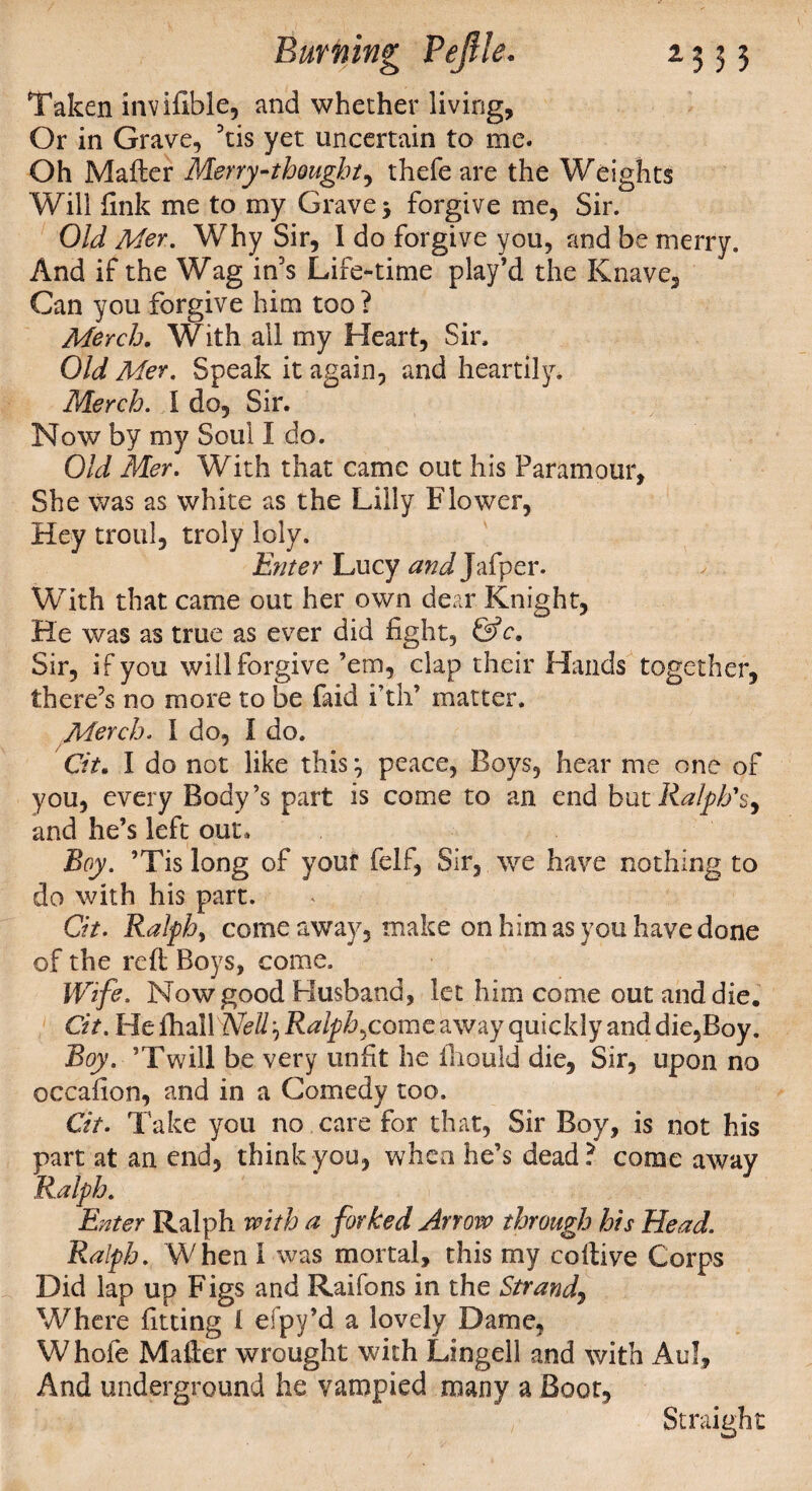 Taken invifible, and whether living, Or in Grave, his yet uncertain to me. Oh Mailer Merry-thought^ thefe are the Weights Will fink me to my Grave 3 forgive me, Sir. Old Mer. Why Sir, I do forgive you, and be merry. And if the Wag in's Life-time play’d the Knave, Can you forgive him too? Merch. With all my Heart, Sir. Old Mer. Speak it again, and heartily. Merch. I do. Sir. Now by my Soul I do. Old Mer. With that came out his Paramour, She was as white as the Lilly Flower, Hey troul, troly loly. Enter Lucy ^JJafper. WTith that came out her own dear Knight, He was as true as ever did fight, &c9 Sir, if you will forgive ’em, clap their Hands together, there's no more to be faid i’th’ matter. Merch. I do, I do. Cit. I do not like this 3 peace, Boys, hear me one of you, every Body’s part is come to an end but Ralph's, and he’s left out. Boy. ’Tis long of yout felf, Sir, we have nothing to do with his part. Cit. Ralph, come away, make on him as you have done of the red Boys, come. Wife. Now good Husband, let him come out and die. Cit. He lhallW//, Ralphs come away quickly and die,Boy. Boy. ’Twill be very unfit he iliould die, Sir, upon no occafion, and in a Comedy too. Cit. Take you no care for that, Sir Boy, is not his part at an end, think you, when he’s dead? come away Ralph. Enter Ralph with a forked Arrow through his Head. Ralph. When I was mortal, this my collive Corps Did lap up Figs and Raifons in the Strand, Where fitting 1 efpy’d a lovely Dame, Whole Mailer wrought with Lingell and with Aul, And underground he vampied many a Boot, Straight