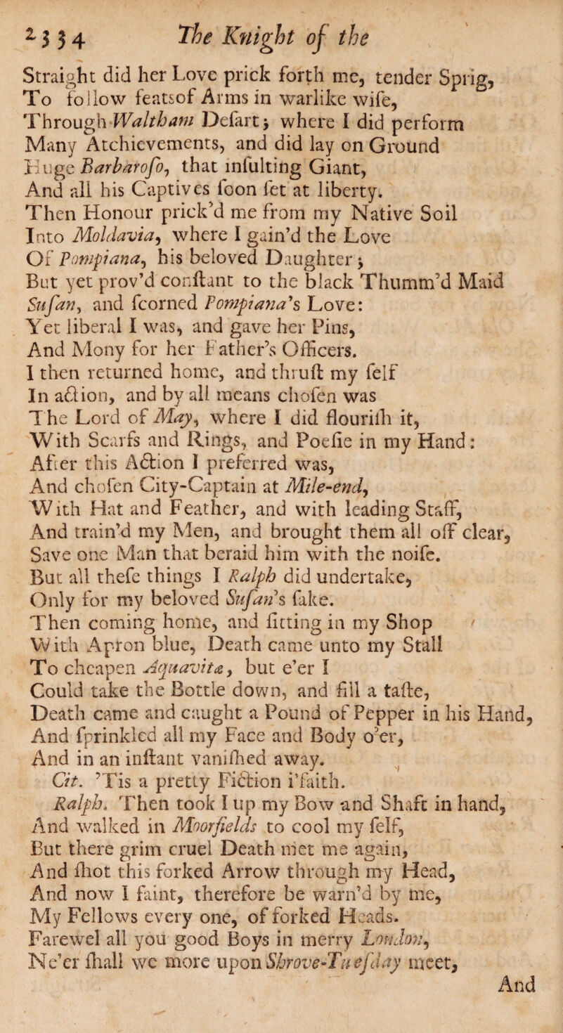Straight did her Love prick forth me, tender Sprig, To follow featsof Arms in warlike wife, Throug\\Waltharn Defart, where I did perform Many Atchievements, and did lay on Ground Huge Barbarofo, that intuiting Giant, And all his Captives toon fet at liberty. Then Honour prick'd me from my Native Soil Into Moldavia, where I gain’d the Love Of Pompiana, his beloved Daughter j Bet yet prov’d conftant to the black Thumm’d Maid Sufan, and fcorned Fompi ana's Love: Yet liberal I was, and gave her Pins, And Mony for her Father’s Officers. I then returned home, and thrufl; my felf In ad ion, and by all means chofen was T he Lord of May, where I did flouritli it, With Scarfs and Rings, and Poefie in my Hand: After this Adtion I preferred was, And chofen City-Captain at Mile-end, With Hat and Feather, and with leading Staff, And train’d my Men, and brought them all off clear. Save one Man that beraid him with the noife. But all thefe things I Ralph did undertake. Only for my beloved Sufan s fake. Then coming home, and luting in my Shop With Apron blue, Death came unto my Stall To cheapen Aquavit#, but e’er I Could take the Bottle down, and fill a tafte, Death came and caught a Pound of Pepper in his Hand, And fprinkled all my Face and Body o'er. And in an inftant vanished away. Cit. ■ Tis a pretty Fiction i’faith. Ralph. Then took I up my Bow and Shaft in hand, And walked in Moor fields to cool my felf, But there grim cruel Death met me again, And fhot this forked Arrow through my Head, And now l faint, therefore be warn’d by me, My Fellows every one, of forked Heads. Farewel all you good Boys in merry London, Ne’er fhall we more upon Shrove-Tuefday meet. And