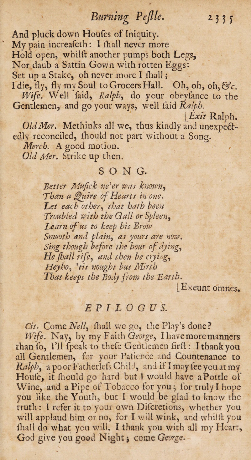 And pluck down Houfes of Iniquity. My pain increafeth: 1 fhall never more Hold open, whilft another pumps both Legs, Nor daub a Sattin Gown with rotten Eggs: Set up a Stake, oh never more I fhall; I die, fly, fly my Soul to Grocers Hall. Oh, oh, oh, &c. Wife. Well faid, Ralph, do your obeyfance to the Gentlemen, and go your ways, well faid Ralph, [Exit Ralph. OldMer. Methinks all we, thus kindly and unexpeft- edly reconciled, fhould not part without a Song. Merch. A good motion. , Old Mer. Strike up then. SONG. Better Mufick ne'er was known, Than a @htire of Hearts in one. Bet each other, that hath been Troubled with the Gall or Spleen, Learn of us to keep his Brow Smooth and plain, as yours are now. Sing though before the hour of dying? He fhall rife, and then be crying, Hey ho? ’tis nought but Mirth That keeps the Body from the Earth. L Exeunt omnes. E P I L 0 G U S. Cit. Come Nell, fhall we go, the Play's done ? Wife. Nay, by my Faith George, I have more manners than fo, I’ll fpeak to thefe Gentlemen firft: I thank you all Gentlemen, for your Patience and Countenance to Ralph, a po or Fatherlefs Child, and if I may fee you at my Houfe, it fhould go hard but I would have a Pottle of Wine, and a Pipe of Tobacco for you^ for truly I hope you like the Youth, but I would be glad to know the truth: I refer it to your own Difcretions, whether you will applaud him or no, for I will wink, and whilft you fhall do what you will. I thank you with all my Heart, God give you good Night $ come George*