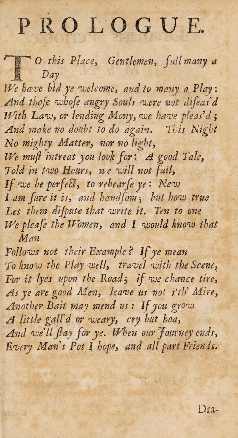 '.| ' 0 this Place, Gentlemen, full many a A Daj We have hid ye 'welcome, and to many a Play: And thofe 'whofe angry Souls cwere not diseas'd With Law, or lending Many, we have pleas’d j And make no doubt to do again. This Night No mighty Matter, nor no light, We mufl intreat you look for: A good Tale, Told in two Hours, ne will not fail, If we he perfeB, to rehearfe ye • New 1 am fare it is, and handfom-, but how true Let them difpute that write it. ‘Ten to one We pieafe the Women, and 1 would know that Man Follows not their Example? If ye mean To know the Play well, travel with the Scene, For it lyes upon the Roadj if we chance tire. As ye are good Men, leave us not Pth’ Mire, Another Bait may mend us : If you grow A little gall'd or weary, cry hut hoa, And we’ll flay for ye. When our Journey ends. Every Man’s Pot l hope, and all part Friends. Dra-