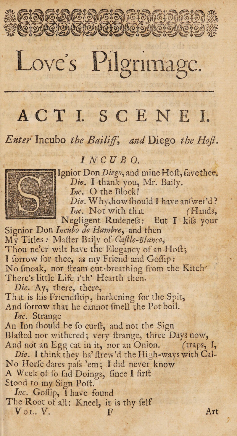 ACT! S C E Enter Incubo the Bailiff\ and Diego the Hoff. I NCU B 0. Ignior Don Diego, and mine Holl, fave thee. Die. I thank you, Mr. Baily. Inc. O the Block! Die. Wliy,how (hould I have anfwer’d ? Inc. Not with that ('Hands, Negligent Rudenefs: But I kifs your Signior Don Incubo de Hambre, and then My Titles.* Mailer Baily of Caftle-Blanco, Thou ne’er wilt have the Elegancy of an Ho 11} I forrow for thee, as my Friend and Gollip: No fmoak, nor fteam out-breathing from the Kiteh' There’s little Life i’th’ Hearth then. Die. Ay, there, there, That is his Friendfhip, harkening for the Spit, And forrow that he cannot fmell the Tot boil. Inc. Strange An Inn fhould be fo curll, and not the Sign Biafted nor withered} very ftrange, three Days now, And not an Egg eat in it, nor an Onion. (traps, [, Die. I think they ha’ Itrew’d the High-ways with Cal- No Horfe dares pafs ’em} I did never know A Week of fo fad Doings, lince I firft Stood to my Sign Poll. Inc. Goffip, I have found The Root of all; Kneel, it is thy felf Vol, V. F Art Art