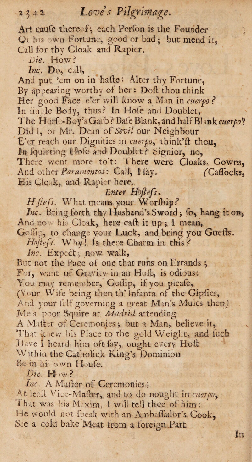 Art caufe thereof-, each Perfon is the Founder Qr his wn Fortune, good or bad ; but mend ir. Call for thy Cloak and Rapier. Die. How ? Inc. Do, call, ‘ , And put ’em on in hafte*- Alter thy Fortune, By appearing worthy of her : Dofl thou think Her good Face e’er wili know a Man in cuerpo? In fin Je Body, thus? In Hofe and Doublet, The H or fe-Boy’s Garb? Bale Blank,and half Blank cuerpo*? Did 1, or Mr. Dean of Sevil our Neighbour E’er reach our Dignities in cuerpo, think’ll thou, In fquirtfng Hole and Doublet ? Signior, no. There went more to’t: t here Were Cloaks, Gowns, And other Paramentos: Call, I fay. (CafTocks, His Clo k, and Rapier here. Enter Ho fiefs. H fiefs. What means your Worfhip? Inc. Bring forth thy Husband’s Sword > fo, hang it on, And no v hi Cloak, here call it up $ I mean, Go dip, to change your Luck, and bring you Guells. I~Dfiefs. Why! Is there Charm in this ? Inc. Expert \ now walk, But not the Pace of one that runs on Errands } For, want of Gravity in an Holl, is odious: You may remember, Godip, if you pieafe, (Your Wife being then th’Infanta of the Giplies, And your felf governing a great Man’s Mules thetaJ Me a poor Squire at Madrid attending A M iller of Ceremonies •> but a Man, believe it, That knew his Place to the gold Weight, and fuch Have 1 heard him oft fay, ought every Holl Within the Catholick King’s Dominion Be fn hi own H ;ule. Die. H: >w ? : j . .: ; Inc. A Mailer of Ceremonies; At leaft Vice-Mailer, and to do nought in ctterpo, That was his M.xim, l will tell thee of him: He would not fpeak with an Ambafiador’s Cook, See a cold bake Meat from a foreign .Part Id