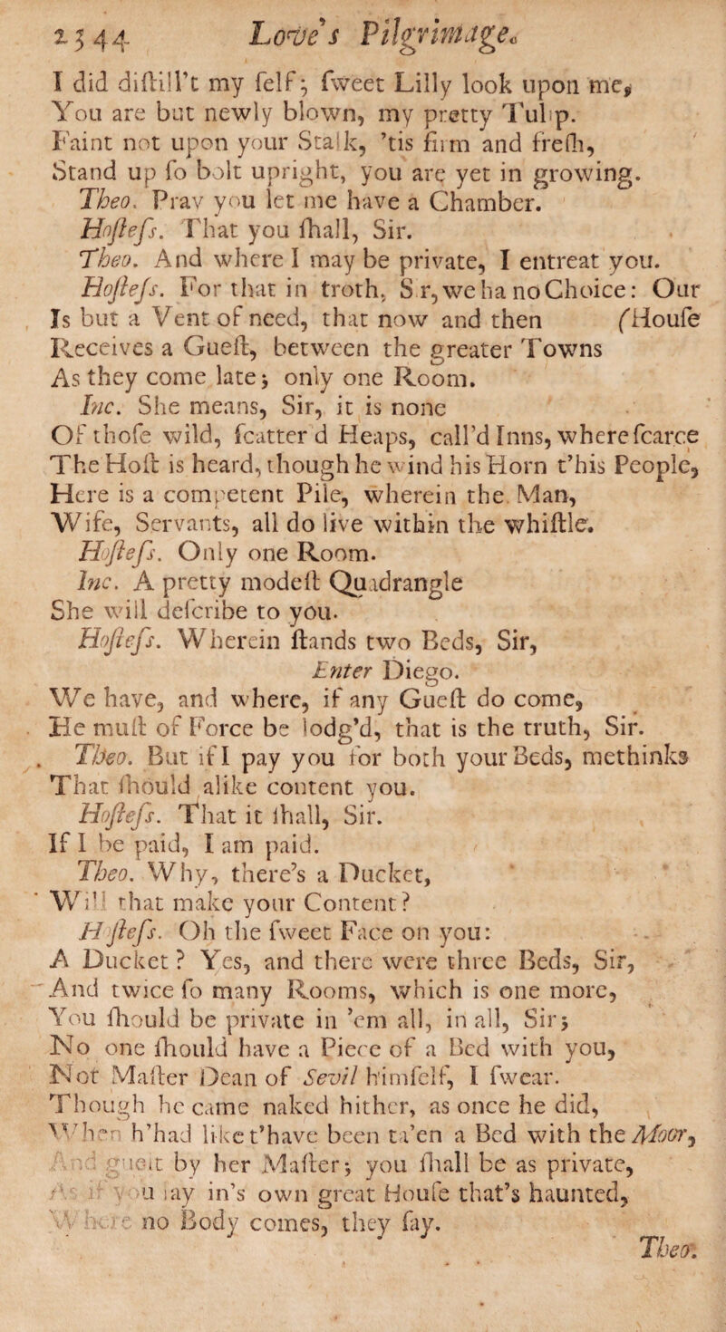 % $ 44 Lottie s FiJgYimJgec I did diftilPt my felf\ fweet Lilly look upon me* You are but newly blown, my pretty Tulip. Faint not upon your Stalk, ’tis firm and frefh, Stand up fo bolt upright, you are yet in growing. Theo, Pray you let me have a Chamber. Hoflefs. That you fhall, Sir. ‘Theo. And where I may be private, I entreat you. Hoftejs. For that in troth, S r, we ha no Choice: Our Is but a Vent of need, that now and then f'fioufe Receives a Gueft, between the greater Towns As they come late 5 only one Room. Inc. She means, Sir, it is none Of thofe wild, fcatter d Heaps, call’d Inns, wherefcarce The Holt is heard, though he wind his Horn t’his People, Here is a competent Pile, wherein the Man, Wife, Servants, all do live within the whiffle. Hoflefs. Only one Room. Inc. A pretty mode It Quadrangle She will deferibe to you. Hoflefs. Wherein ftands two Beds, Sir, Enter Diego. We have, and where, if any Gueft do come, He muft of Force be lodg’d, that is the truth, Sir. Theo. But if I pay you for both your Beds, methinks That ftiould alike content you. Hoftejs. That it lhall, Sir. If 1 be paid, I am paid. Theo. Why, there’s a Ducket, Wi,! that make your Content? Hflefs. Oh the fweet Face on you: A Ducket ? Yes, and there were three Beds, Sir, And twice fo many Rooms, which is one more, You ftiould be private in ’em all, in all, Sir3 No one fhould have a Piece of a Bed with you, N ot Mafter Dean of Sevil himfelf, I fwear. Though became naked hither, as once he did, ^••7hen h’had liket’have been ta’en a Bed with the Moor, ft by her Mafter you fliall be as private, u lay in’s own great Houfe that’s haunted, no Body comes, they fay. Theo: