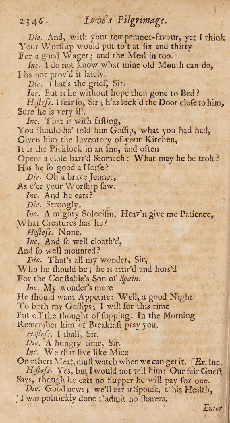 Die. And, with your temperance-favour, yet I think Your Worfhip would put to’t at fix and thirty For a good Wager; and the Meal in too. Inc. I do not know what mine old Mouth can do, I ha not prov’d it lately. Die. That’s the grief, Sir. Inc. But is he without hope then gone to Bed ? Hofiefs. I fear fo, Sir 3 h’as lock'd the Door clofetohim. Sure he is very ill. Inc. That is with fading, You fhoulff ha’ told him Gofiip, what you had had, Given him the Inventory of your Kitchen, It is the Picklock in an Inn, and often Opens a dole barrd Stomach: What may he be troh ? Has he fo good a Horfe ? Die. Oh a brave Jennet, As e'er your Worfhip faw. Inc. And he eats? Die. Strongly. Inc. A mighty Solecifm, Heav’n give me Patience, What Creatures has he? Hofiefs. None. Inc. And fo well cloath’d, And fo well mounted ? Die. That’s all my wonder, Sir, Who he fhould be j he is attir’d and hors’d For the Conftable’s Son of Spain. Inc. My wonder’s more He fhould want Appetite: Well, a good Night To both my Gofiips> I will for this rime Put off the thought of fupping: In the Morning Remember him of Breakfaft pray you. Hcjiefs. I jfhall. Sir. Die. A hungry time, Sir. Inc. We that live like Mice On others Meat, mult watch when we can get it. [jEx. Inc. Hofiefs. Yes, but I would not tell him: Our fair Gueft: Says, though he eats no Supper he will pay for one. Die. Good news 5 we’ll eat it Spoufe, t’ his Health, ’Twas politickly done t’admit no fharers. Enter