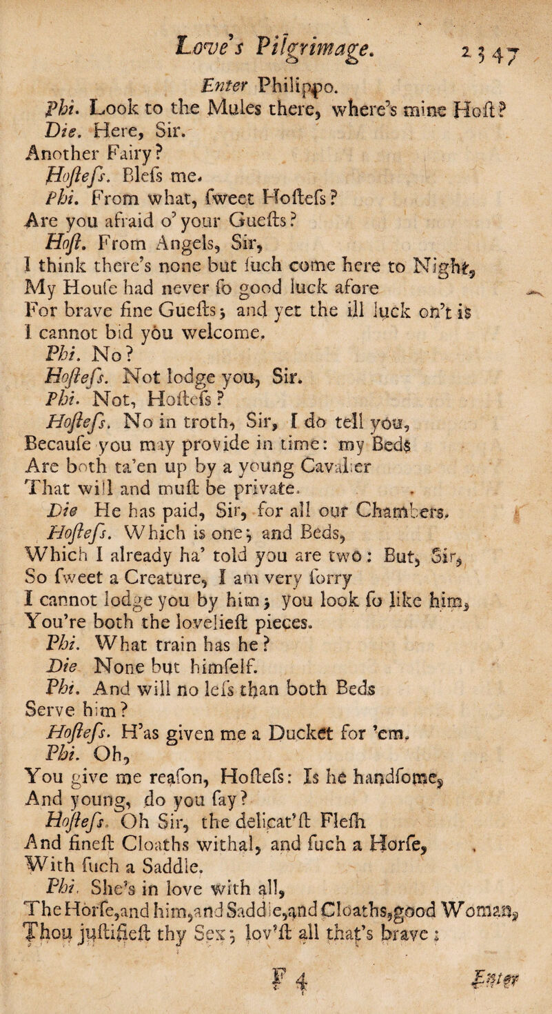 Enter Philippo. Phi. Look to the Mules there, where’s mine Ho ft ? Die. Here, Sir. Another Fairy? Hoftefs. Bleft me* Phi. From what, fweet Hoftefs? Are you afraid o’ your Guefts ? Hoft. From Angels, Sir, I think there’s none but loch come here to Night, My Houle had never fo good luck afore For brave fine Guefts > and yet the ill luck on’t i$ I cannot bid you welcome. Phi. No? Hoftefs. Not lodge you, Sir. Phi. Not, Hoftefs ? Hoftefs. No in troth, Sir, [ do tell you, Becaufe you may provide in time: my Bed$ Are both ta’en up by a young Cavalier That will and tnuft be private. Die He has paid, Sir, for all our Chambers, Dloftefs. W hich is one j and Beds, Which I already ha’ told you are two: But, Sir, So fweet a Creature, I am very forry 1 cannot lodge you by him > you look fo like hina* You’re both the lovelieft pieces. Phi. What train has he ? Die None but himfelf. Pht. And will no left tfian both Beds Serve him? Hoftefs. H’as given me a Ducket for ’em. Phi. Oh, You give me re^fon, Hoftefs: Is he handfome^ And young, do you fay? Hoftefs Oh Sir, the delicat’ft Flefti And fineft Cloaths withal, and fuch a ITorfe, With fuch a Saddle. Phi. She’s in love with all, TheHorfe,and him5and Saddle,and Cloaths,good Woma% Thou jnftifteft thy Sex, lov?ft all that’s brave: