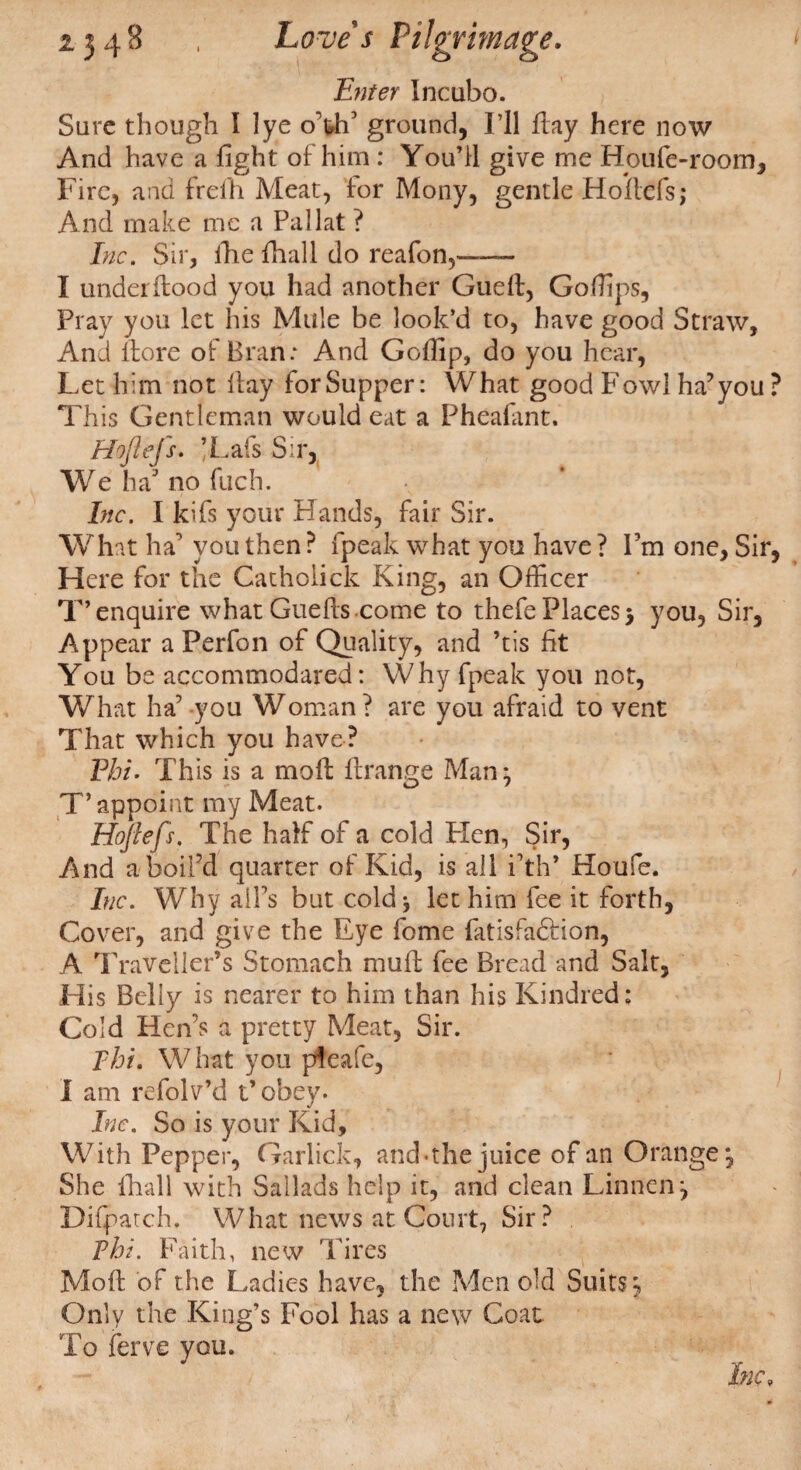 Enter Incubo. Sure though I lye oW ground, I’ll flay here now And have a fight of him : You’ll give me Houfe-room, Fire, and freih Meat, for Mony, gentle Hoilcfs; And make me a Pallat ? Inc. Sir, the fhall do reafon,—— I under Hood you had another Gueft, Go flips, Pray you let his Mule be look’d to, have good Straw, And ftore of Bran: And Goffip, do you hear, Let him not flay for Supper: What good Fowl ha’you ? This Gentleman would eat a Pheafant. Hoflefs. /Lafs Sir, We ha no fuch. Inc. I kifs your Hands, fair Sir. What ha you then ? fpeak what you have ? Fm one, Sir, Here for the Catholick King, an Officer T’enquire what Guefls.come to thefe Places 5 you, Sir, Appear a Perfon of Quality, and ’tis fit You be accommodated: Why fpeak you not, What ha’ you Woman? are you afraid to vent That which you have? Phi. This is a mofl flrange Man^ T’appoint my Meat. Hoflefs. The half of a cold PXen, Sir, And a boil’d quarter of Kid, is all i’th’ Houfe. Inc. Why ail’s but cold* let him fee it forth, Cover, and give the Eye fome fatisfadfion, A Traveller’s Stomach muff fee Bread and Salt, His Belly is nearer to him than his Kindred: Cold Hen’s a pretty Meat, Sir. Thu What you pfeafe, I am refolv’d t’obey. Inc. So is your Kid, With Pepper, Garlick, and-the juice of an Orange*, She (hall with Sailads help it, and clean Liniien*, Difpatch, What news at Court, Sir? Phi. Faith, new Tires Moft of the Ladies have, the Men old Suits y Only the King’s Fool has a new Coat To ferve you. Inc,